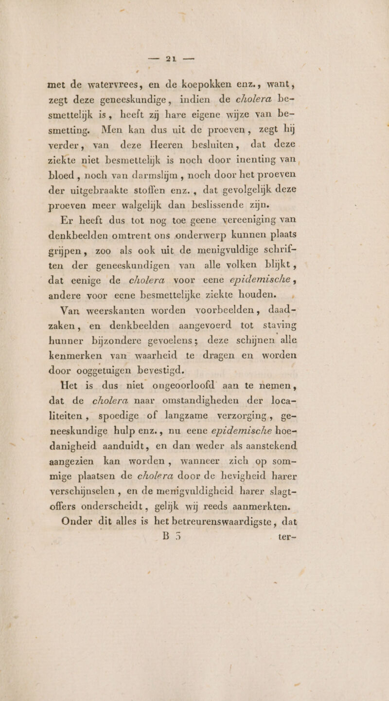 met de watervrees, en de koepokken enz., want; zegt deze geneeskundige, indien de cholera be- smettelijk is, heeft zij hare eigene wijze van be- smetting. Men kan dus uit de proeven, zegt hij ziekte niet besmettelijk is noch door inenting van bloed , noch van darmslijm , noch door het proeven der uitgebraakte stoffen enz. , dat gevolgelijk deze proeven meer walgelijk dan beslissende zijn. Er heeft dus tot nog toe geene vereeniging van denkbeelden omtrent ons onderwerp kunnen plaats grijpen, zoo als ook uit de menigvuldige schrif- ten der geneeskundigen van alle volken blijkt, dat eenige de cholera voor eene epidemische, andere voor eene besmettelijke ziekte houden. __ Van weerskanten worden voorbeelden, daad- zaken, en denkbeelden aangevoerd tot staving hunner bijzondere gevoelens; deze schijnen alle kenmerken van waarheid te dragen en worden door ooggetuigen bevestigd. Het is dus niet ongeoorloofd’ aan te nemen, dat de cholera naar omstandigheden der loca- liteiten , spoedige of langzame verzorging, ge- neeskundige hulp enz., nu eene epidemische hoe- danigheid aanduidt, en dan weder als aanstekend aangezien kan worden, wanneer zich op som- mige plaatsen de cholera door de hevigheid harer verschijnselen , en de menigvuldigheid harer slagt- offers onderscheidt, gelijk wij reeds aanmerkten. Onder dit alles is het betreurenswaardigste, dat EMG ter-