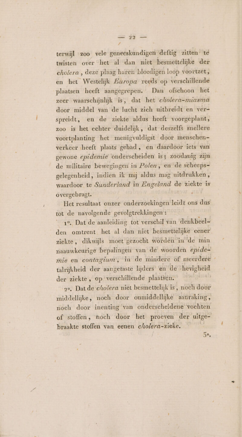 / terwijl zoo vele geneeskundigen deftig zitten te twisten over het al dan niet besmettelijke der cholera , deze plaag haren bloedigen loop voortzet, en het Westelijk Europa reeds op verschillende plaatsen heeft aangegrepen. Dan ofschoon het zeer waarschijnlijk is, dat het cholera-mzasma door middel van de lucht zich uitbreidt en ver- spreidt, en de ziekte aldus heeft voorgeplant, zoo is het echter duidelijk, dat deszelfs snellere voortplanting het menigvuldigst door menschen- verkeer heeft plaats gehad, en daardoor iets van gewone epidemie onderscheiden is; zoodanig zijn de militaire bewegingen in Polen, en de scheeps- gelegenheid, indien ik mij aldus mag uitdrukken, waardoor te Sunderland in Engeland de ziekte is overgebragt. ° Het resultaat onzer önddaserddes! leidt ons dus tot de navolgende gevolgtrekkingen : 1e, Dat de aanleiding tot verschil van denkbeel- den omtrent het al dan niet besmettelijke eener ziekte, dikwijls moet gezocht worden in ‘de min naauwkeurige bepalingen van de woorden epide- mie en contagium, in de mindere of nteerdere talrijkheid der aangetaste lijders en de hevigheid der ziekte , op ‘verschillende plaatsen. so, Dat de cholera niet besmettelijk is, noch door middellijke, noch door onmiddellijke aanraking, noch door inenting van onderscheidene vochten of stoffen, hoch door het proeven der uitge- braakte stoffen van eenen cholera-zieke. | 5e,