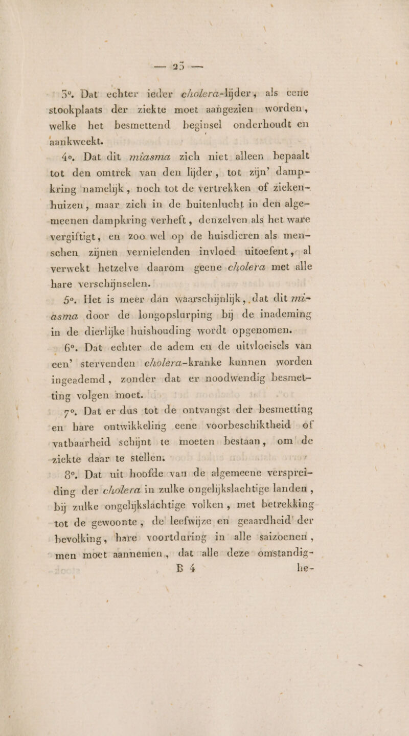 mann ÂE) vw 5e, Dat echter ieder echolera-lĳjder, als cene stookplaats der ziekte moet aangezien worden, welke het besmettend beginsel onderhoudt en aankweekt. 4e, Dat dit zmiasma zich niet alleen bepaalt tot den omtrek van den lijder, tot zijn’ damp- kring mamelijk „ noch tot de vertrekken of zieken huizen, maar zich in de buitenlucht in den alge- meenen dampkring verheft , denzelven als het ware vergiftigt, en zoo wel op de huisdieren als men- schen zijnen vernielenden invloed uitoefent, al verwekt hetzelve daarom geene cholera met alle hare verschijnselen. | 5e, Het is meer dan waarschijnlijk, dat dit 7777= asma door de longopslurping bij de inademing in de dierlijke huishouding wordt opgenomen. 6°, Dat echter de adem en de uitvloeisels van een? stervenden cholera-kranke kunnen worden ingeedemd , zonder dat er noodwendig besmet- ting volgen moet. 7o, Dat er-dus ‘tot de ontvangst der besmetting en” hare ontwikkeling eene voorbeschiktheid of vatbaarheid schijnt te moeten. bestaan, om de ziekte daar te stellen: - _û ge, Dat uit hoofde van de algemeene versprei- ding der cholera in zulke ongelijkslachtige landen , bij zulke ongelijkslachtige volken , met betrekking tot de gewoonte, de leefwijze en_ geaardheid’ der bevolking, hare voortdaring in alle saizoener, “men moet aannemen, dat valle deze omstandig- B 4 he-