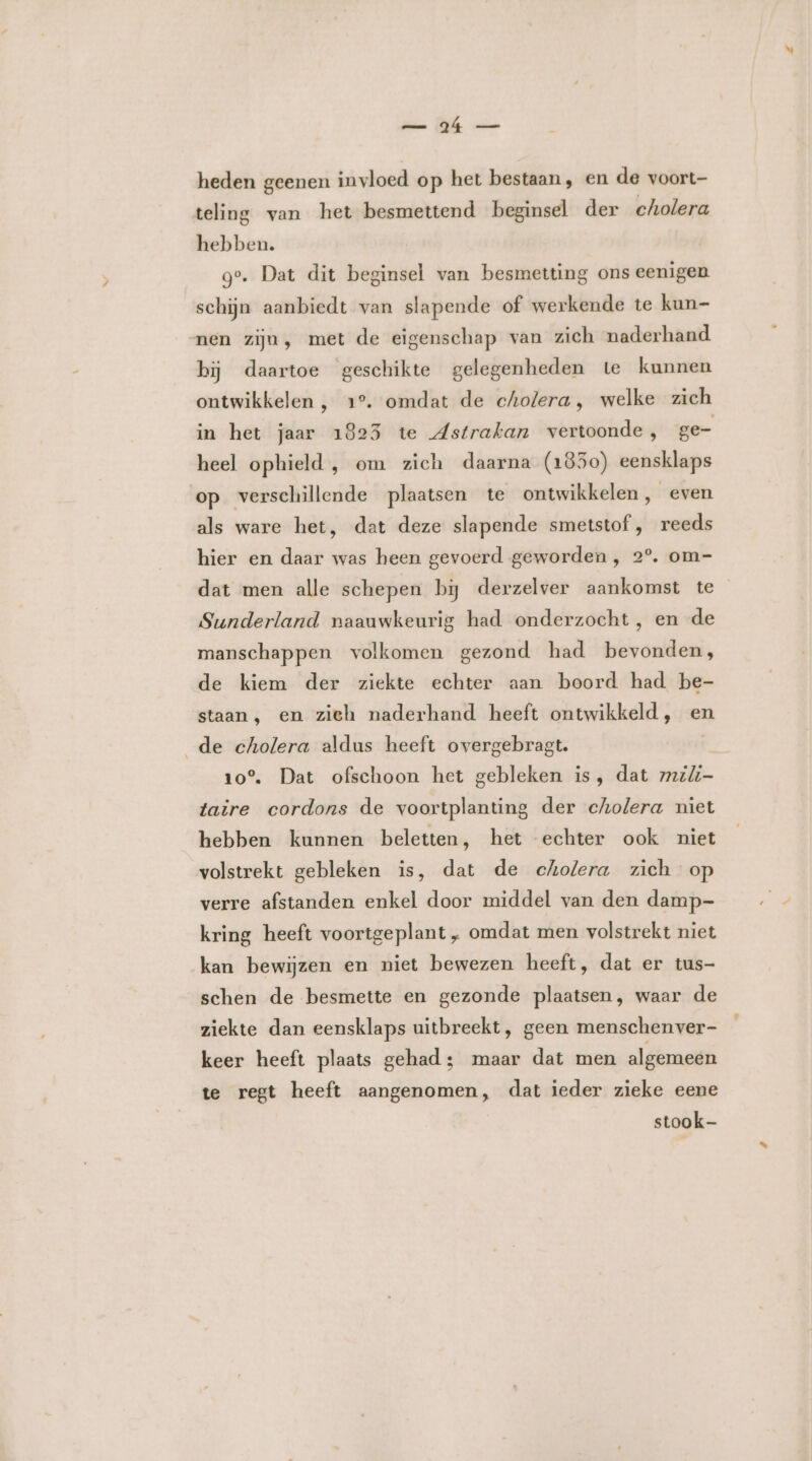 mn Zh heden geenen invloed op het bestaan, en de voort- teling van het besmettend beginsel der cholera hebben. ge. Dat dit beginsel van besmetting ons eenigen schijn aanbiedt van slapende of werkende te kun- nen zijn, met de eigenschap van zich naderhand bij daartoe geschikte gelegenheden te kunnen ontwikkelen , 1°. omdat de cholera, welke zich in het jaar 1825 te Astrakan vertoonde, ge- heel ophield, om zich daarna (1850) eensklaps op verschillende plaatsen te ontwikkelen, even als ware het, dat deze slapende smetstof , reeds hier en daar was heen gevoerd geworden, 2°. om- dat men alle schepen bĳ derzelver aankomst te Sunderland naauwkeurig had onderzocht, en de manschappen volkomen gezond had bevonden, de kiem der ziekte echter aan boord had be- staan, en zieh naderhand heeft ontwikkeld, en _de cholera aldus heeft overgebragt. 10°. Dat ofschoon het gebleken is, dat mili taire cordons de voortplanting der cholera niet hebben kunnen beletten, het echter ook niet volstrekt gebleken is, dat de cholera zich op verre afstanden enkel door middel van den damp- kring heeft voortgeplant „ omdat men volstrekt niet kan bewijzen en niet bewezen heeft, dat er tus- schen de besmette en gezonde plaatsen, waar de ziekte dan eensklaps uitbreekt, geen menschenver- keer heeft plaats gehad; maar dat men algemeen te regt heeft aangenomen, dat ieder zieke eene stook