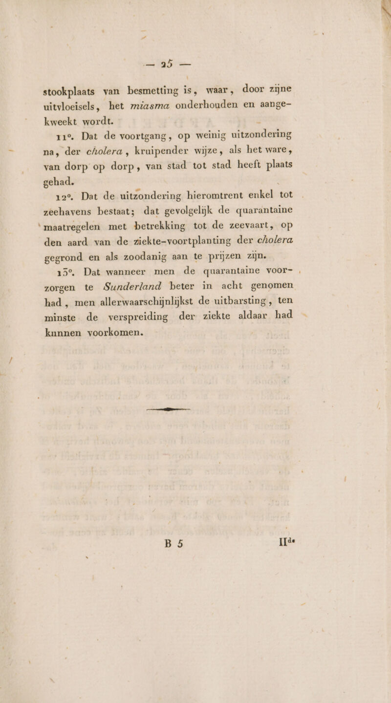 ma TD em | stookplaats van besmetting is, waar, door zijne uitvloeisels, het zmiasma onderhouden en aange- kweekt wordt. ; N 11°. Dat de voortgang, op weinig uitzondering na, der cholera , kruipender wijze, als het ware, van dorp op dorp, van stad tot stad heeft plaats gehad. 12°, Dat de uitzondering hieromtrent enkel tot zeehavens bestaat; dat gevolgeliĳjk de quarantaine ‘maatregelen met betrekking tot de zeevaart, op den aard van de ziekte-voortplanting der cholera gegrond en als zoodanig aan te prijzen zijn. 15°, Dat wanneer men de quarantaine voor- zorgen te Sunderland beter in acht genomen had , men allerwaarschijnlijkst de uitbarsting, ten minste de verspreiding der ziekte aldaar had kunnen voorkomen. B 5 ilse