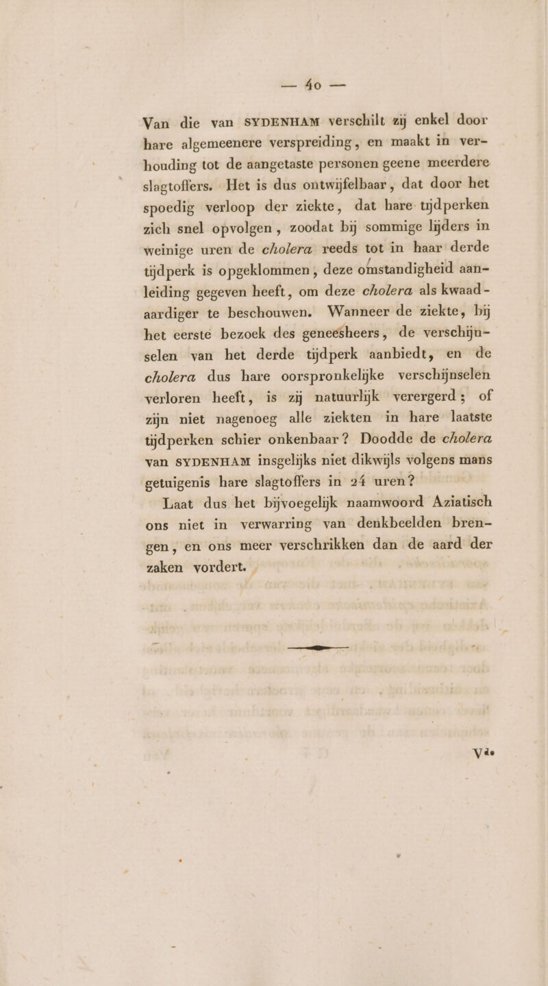 kc HE a Van die van SYDENHAM verschilt zij enkel door hare algemeenere verspreiding, en maakt in ver- houding tot de aangetaste personen geene meerdere slagtoffers. Het is dus ontwijfelbaar , dat door het spoedig verloop der ziekte, dat hare tijdperken zich snel opvolgen , zoodat bij sommige lijders in weinige uren de cholera reeds tot in haar derde tijdperk is opgeklommen , deze omstandigheid aan- leiding gegeven heeft, om deze cholera als kwaad - aardiger te beschouwen. Wanneer de ziekte, bij het eerste bezoek des geneesheers, de verschijn- selen van het derde tijdperk aanbiedt, en de cholera dus hare oorspronkelijke verschijnselen verloren heeft, is zij natuurlijk verergerd; of zijn niet nagenoeg alle ziekten in hare laatste tijdperken schier onkenbaar? Doodde de cholera van SYDENHAM insgelijks niet dikwijls volgens mans getuigenis hare slagtoffers in 24 uren? Laat dus het bijvoegelijk naamwoord Aziatisch ons niet in verwarring van denkbeelden bren- gen, en ons meer verschrikken dan de aard der zaken vordert.