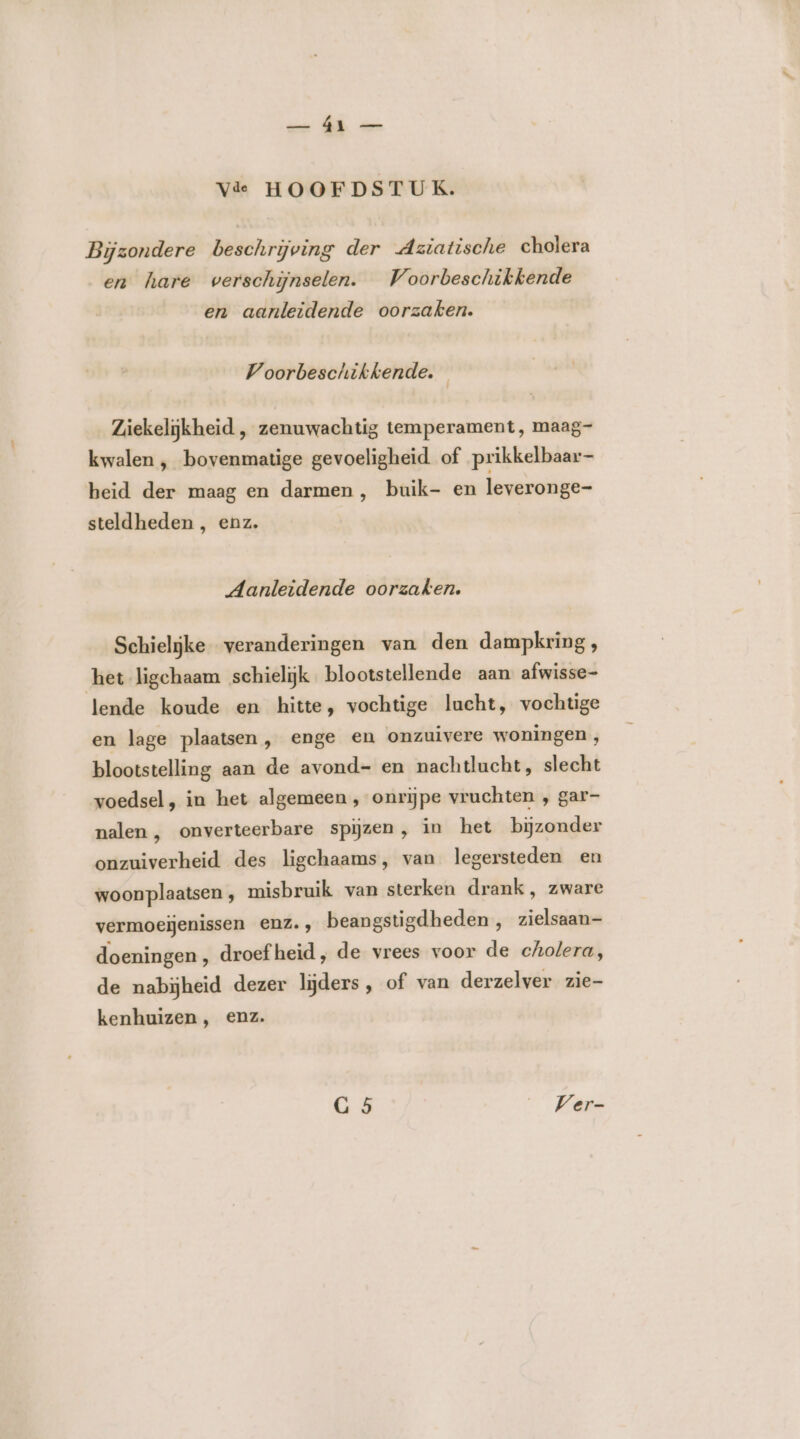 wen À ver Vide HOOFDSTUK. Bijzondere beschrijving der Aziatische cholera en hare verschijnselen. Voorbeschikkende en aanleidende oorzaken. Voorbeschikkende. | Ziekelijkheid , zenuwachtig temperament, maag- kwalen ‚ bovenmatige gevoeligheid of prikkelbaar- beid der maag en darmen, buik- en leveronge- steldheden , enz. Aanleidende oorzaken. Schieljke veranderingen van den dampkring, het ligchaam schielijk blootstellende aan afwisse- lende koude en hitte, vochtige lacht, vochtige en lage plaatsen, enge en onzuivere woningen , blootstelling aan de avond- en nachtlucht, slecht voedsel, in het algemeen , onrijpe vruchten , gar- nalen, onverteerbare spijzen, in het bijzonder onzuiverheid des ligchaams, van legersteden en woonplaatsen ‚ misbruik van sterken drank, zware vermoeijenissen enz., beangstigdheden, zielsaan- doeningen , droef heid, de vrees voor de cholera, de nabijheid dezer lijders, of van derzelver zie- kenhuizen , enz. G 5 Ver-