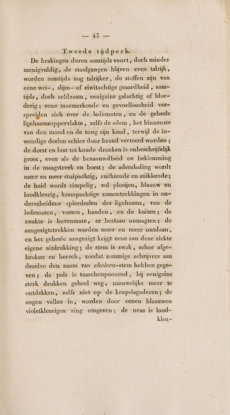 Fweede tijjdperk De brakingen duren somtijds voort , doch minder menigvuldig, de stoelgangen blijven even talrijk, worden somtijds nog talrijker, de stoffen zijn van eene wei- ; slijm- of eiwitachtige geaardheid , som- tijds, doeh zeldzaam, eenigzins galachtig of bloe- derig; eene marmerkoude en gevoelloosheid ver- spreiden zich over de ledematen , en de geheele ligehaamsop pervlakte, zelfs de adem , het binnenste van den mond en de tong zijn koud , terwijl de in- wendige deelen schier door brand verteerd worden 3 de dorst en lust tot koude dranken is onbeschrijfelijk groot, even als de benaauwdheid en beklemming in de maagstreek en borst; de ademhaling wordt meer en meer stuipachtig, zuchtende en snikkende; de huid wordt rimpelig, vol ploogen, blaauw en loodkleurig, krampachtige zamentrekkingen in on- derscheidene spierdeelen des ligchaams, van de ledematen, voeten , handen, en de kuiten; de zwakte is bovenmate, er bestaan onmagten3 de aangezigtstrekken worden meer en meer ontdaan, en het geheele aangezigt krijgt eene aan deze ziekte eigene uitdrukking; de stem is zwak, schor afge- broken en heesch, zoodat sommige schrijvers aan dezelve den naam van cholera-stem hebben gege= ven; de pols is tusschenpoozend, bij eenigzins sterk drukken geheel weg, naauwelijks meer te ontdekken, zelfs niet op de kropslagaderen; de oogen vallen in, worden door eenen blaauwen violetkleurigen ring omgeven; de neus is lood- kleu -