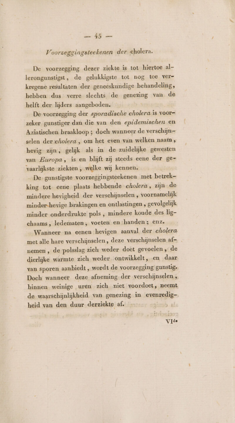 hid NE en V oorzeggingsteekenen der cholera. De voorzegging dezer ziekte is tot hiertoe al- lerongunstigst, de gelukkigste tot nog toe ver- kregene resultaten der geneeskundige behandeling, hebben dus verre slechts de genezing van de helft der lijders aangeboden. De voorzegging der sporadische cholera is voor- zeker gunstiger dan die van den epidemischen en Azîatischen braakloop ; doch wanneer de verschijn- selen der cholera , om het even van welken naam, hevig zijn, gelijk als in de zuidelijke gewesten van Europa, is en blijft zij steeds eene der ge- vaarlijkste ziekten, welke wij kennen. De gunstigste voorzeggingsteekenen met betrek- king tot eene plaats hebbende cholera, zijn de mindere hevigheid der verschijuselen , voornamelijk minder-hevige brakingen en ontlastingen , gevolgelijk minder onderdrukte pols ‚ mindere koude des lig- chaams, ledematen, voeten en;handen; enz. Wanneer na eenen hevigen aanval der cholera, met alle hare verschijnselen, deze verschijnselen af— . nemen ‚ de polsslag zich weder doet gevoelen ‚ de dierlijke warmte zich weder ontwikkelt, en daar van sporen aanbiedt , wordt de voorzegging gunstig. Doch wanneer deze afneming-der verschijnselen 5 binnen weinige uren zich niet voordoet, neemt, de waarschijnlijkheid. van genezing in evenredig heid van den duur derziekte af. — ksk