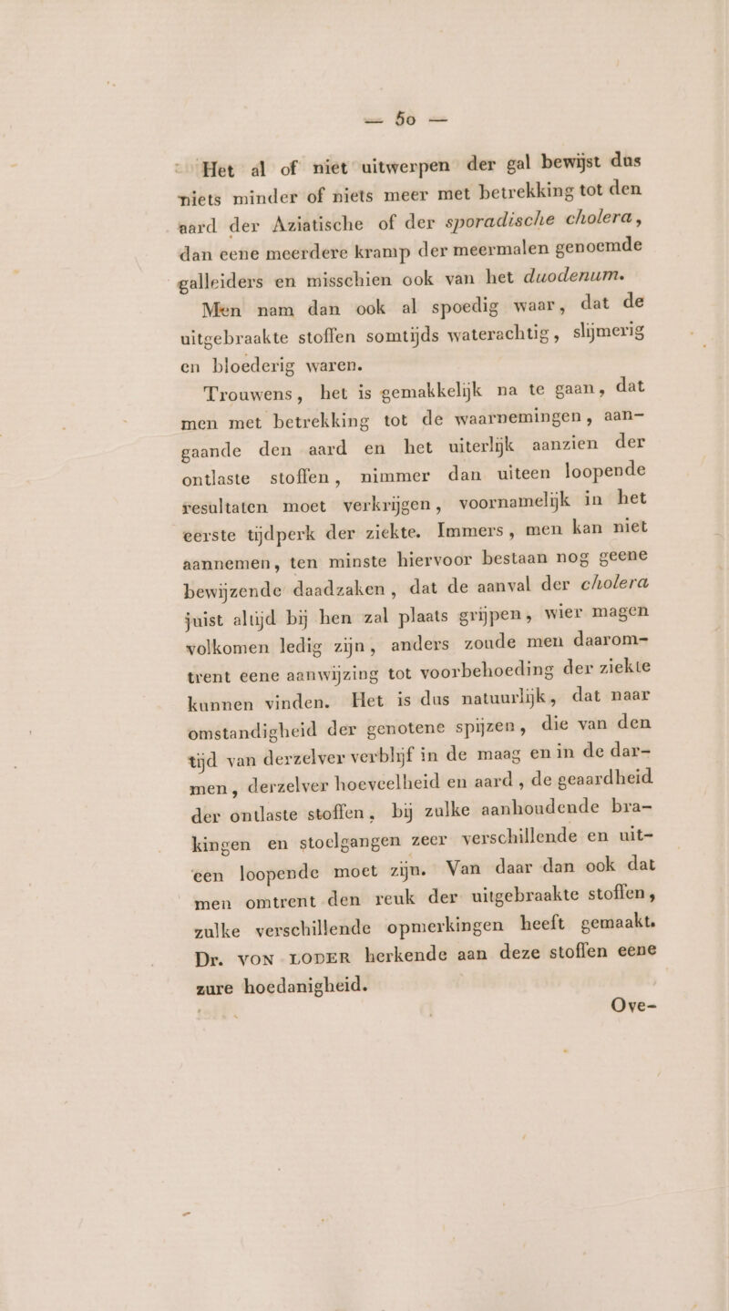 we GO == Het al of niet uitwerpen der gal bewijst dus niets minder of niets meer met betrekking tot den aard der Aziatische of der sporadische cholera, dan eene meerdere kramp der meermalen genoemde galleiders en misschien ook van het duodenum. Men nam dan ook al spoedig waar, dat de uitgebraakte stoffen somtijds waterachtig, slijmerig en bloederig waren. Trouwens, het is gemakkelijk na te gaan, dat men met betrekking tot de waarnemingen, aan- gaande den aard en het uiterlijk aanzien der ontlaste stoffen, nimmer dan uiteen loopende resultaten moet verkrijgen, voornamelijk in het eerste tijdperk der ziekte, Immers, men kan niet aannemen, ten minste hiervoor bestaan nog geene bewijzende daadzaken, dat de aanval der cholera juist alujd bij hen zal plaats grijpen; wier magen volkomen ledig zijn, anders zoude men daarom- trent eene aanwijzing tot voorbehoeding der ziekte kunnen vinden. Het is dus natuurlijk, dat naar omstandigheid der genotene spijzen, die van den tijd van derzelver verblijf in de maag en in de dar- men , derzelver hoeveelheid en aard , de geaardheid. der ontlaste stoffen, bij zulke aanhoudende bra- kingen en stoelgangen zeer verschillende en uit- een loopende moet ziju. Van daar dan ook dat men omtrent den reuk der uitgebraakte stoffen, zulke verschillende opmerkingen heeft gemaakt. Dr. voN rODER herkende aan deze stoffen eene zure hoedanigheid. | Ove-