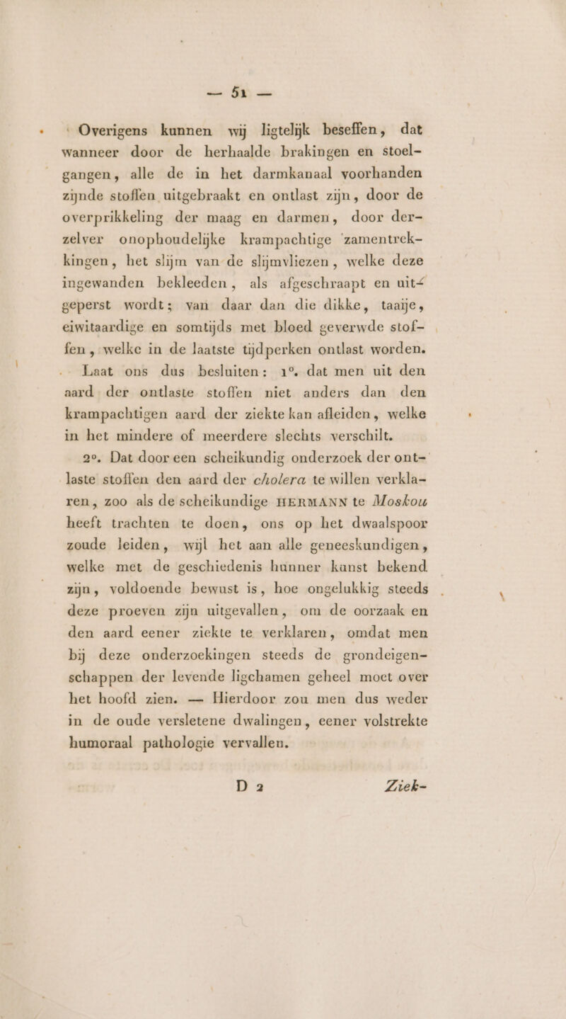 ee MN an ‘ Overigens kunnen wij ligtelijk beseffen, dat wanneer door de herhaalde brakingen en stoel- gangen, alle de in het darmkanaal voorhanden zijnde stoffen uitgebraakt en ontlast zijn, door de overprikkeling der maag en darmen, door der- zelver onophoudelijke krampachtige ‘zamentrek- kingen, het slijm van de slijmvliezen, welke deze ingewanden bekleeden, als afgeschraapt en uit£ geperst wordt; van daar dan die dikke, taaje, eiwitaardige en somtijds met bloed geverwde stof- fen , welke in de laatste tijdperken ontlast worden. Laat ons dus besluiten: 1° dat men uit den aard der ontlaste stoffen niet anders dan den krampachtigen aard der ziekte kan afleiden , welke in het mindere of meerdere slechts verschilt. 2°. Dat door een scheikundig onderzoek der ont- laste stoffen den aard der cholera te willen verkla- ren, zoo als de scheikundige HERMANN te Moskou heeft trachten te doen, ons op het dwaalspoor zoude leiden, wijl het aan alle geneeskundigen, welke met de geschiedenis hunner kanst bekend zijn, voldoende bewust is, hoe ongelukkig steeds deze proeven zijn uitgevallen, om de oorzaak en den aard eener ziekte te verklaren, omdat men bij deze onderzoekingen steeds de grondeigen- schappen der levende ligchamen geheel moet over het hoofd zien. — Hierdoor zou men dus weder in de oude versletene dwalingen, eener volstrekte humoraal pathologie vervallen. D 2 Ziek-