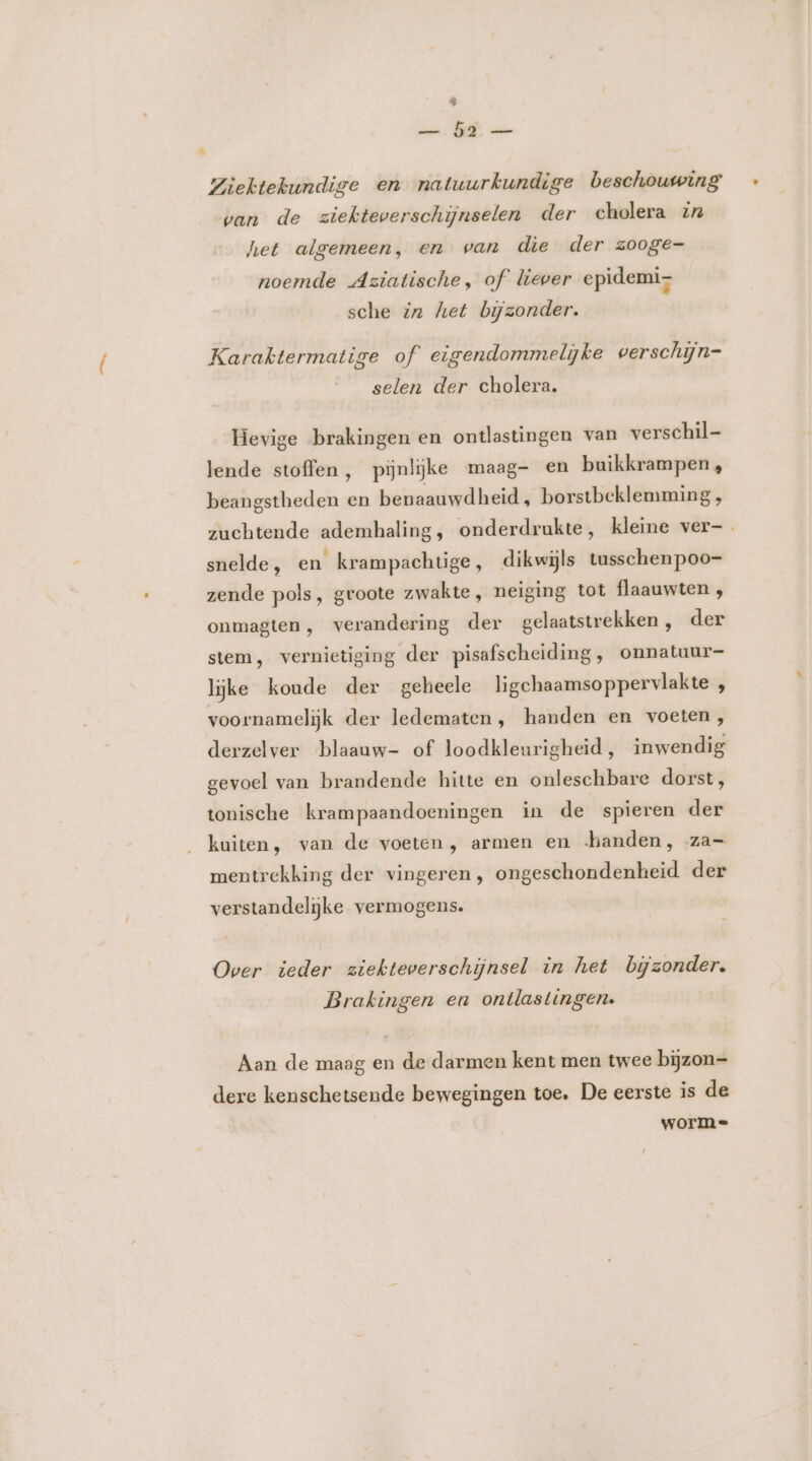 kl Ziektekundige en natuurkundige beschouwing van de ziekteverschijnselen der cholera zr het algemeen, en wan die der zooge- noemde Aziatische, of liever epidemi sche in het bijzonder. Karaktermatige of eigendommelijke verschijn- selen der cholera. Hevige brakingen en ontlastingen van verschil- lende stoffen, pijnlijke maag- en buikkrampen , beangstheden en benaauwdheid, borstbeklemming , zuchtende ademhaling, onderdrukte, kleine ver-_ snelde, en krampachtige, dikwijls tusschenpoo- zende pols, groote zwakte, neiging tot flaauwten ; onmagten, verandering der gelaatstrekken, der stem, vernietiging der pisafscheiding, onnatuur- lijke koude der geheele ligchaamsoppervlakte , voornamelijk der ledematen , handen en voeten, derzelver blaauw- of loodkleurigheid, inwendig gevoel van brandende hitte en onleschbare dorst, tonische krampaandoeningen in de spieren der kuiten, van de voeten , armen en handen, za- mentrekking der vingeren , ongeschondenkheid der verstandelijke vermogens. Over ieder ziekteverschijnsel in het bijzonder. Brakingen en ontlastingen. Aan de maag en de darmen kent men twee bijzon- dere kenschetsende bewegingen toe, De eerste is de worm=