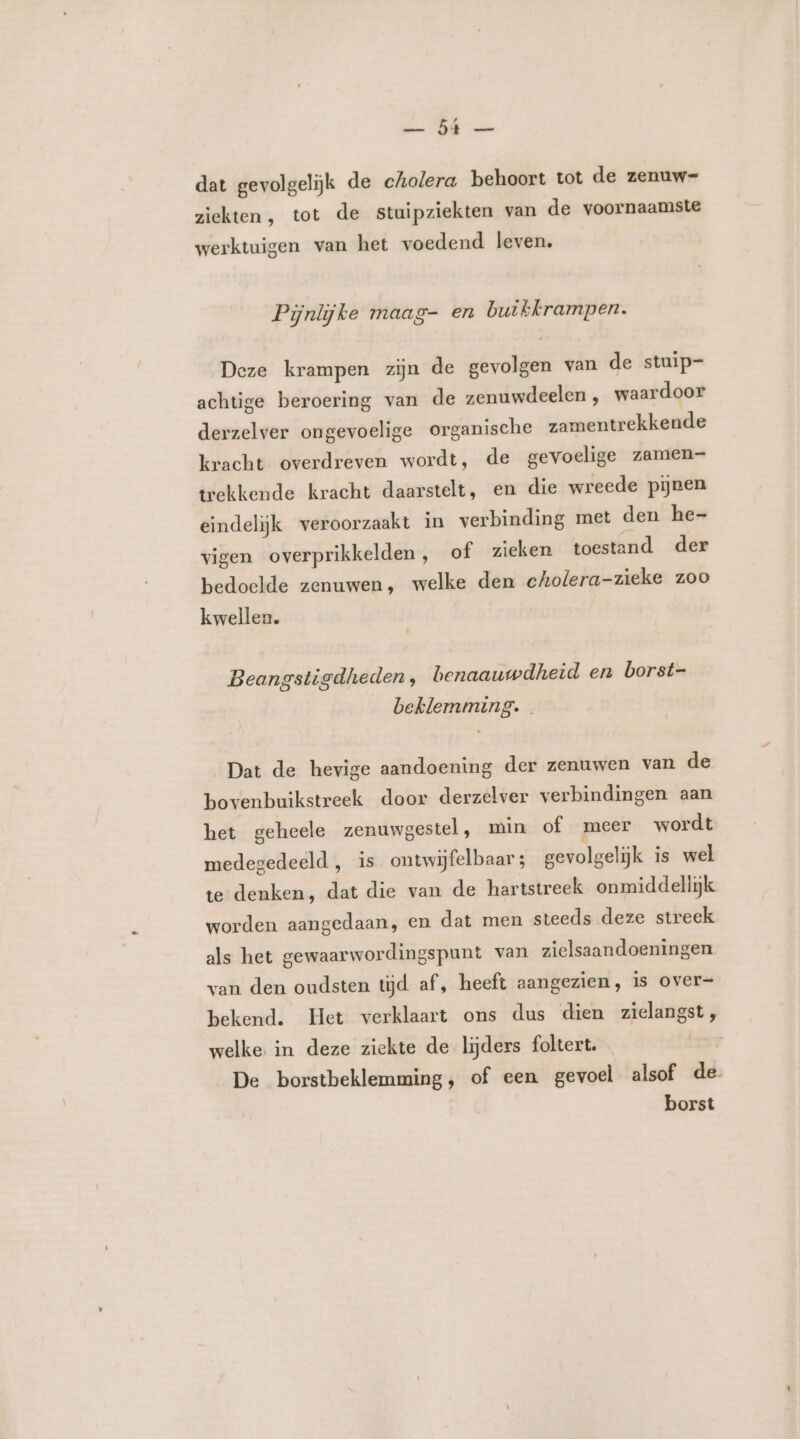 DE mn dat gevolgeliĳk de cholera behoort tot de zenuw- ziekten, tot de stuipziekten van de voornaamste werktuigen van het voedend leven. Pijnlijke maag- en buikkrampen. Deze krampen zijn de gevolgen van de stuip- achtige beroering van de zenuwdeelen , waardoor derzelver ongevoelige organische zamentrekkende kracht overdreven wordt, de gevoelige zamen- trekkende kracht daarstelt, en die wreede pijnen eindelijk veroorzaakt in verbinding met den he- vigen overprikkelden, of zieken toestand der bedoelde zenuwen, welke den cholera-zieke zoo kwellen. Beangstigdheden, benaauwdheid en borst- beklemming. Dat de hevige aandoening der zenuwen van de bovenbuikstreek door derzelver verbindingen aan het geheele zenuwgestel, min of meer wordt medegedeeld , is ontwijfelbaar ; gevolgelijk is wel te denken, dat die van de hartstreek onmiddellijk worden aangedaan, en dat men steeds deze streek als het gewaarwordingspunt van zielsaandoeningen van den oudsten tijd af, heeft aangezien, is over- bekend. Het verklaart ons dus dien zielangst, welke in deze ziekte de lijders foltert. / De borstbeklemming, of een gevoel alsof de. borst