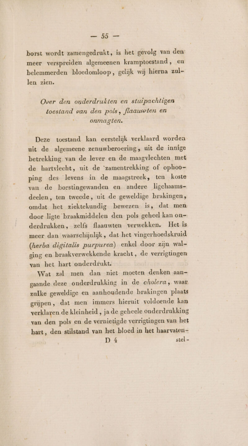 en Aj borst wordt zamengedrukt, is het gevolg van den: meer verspreiden algemeenen kramptoestand, en belemmerden bloedomloop, gelijk wij hierna zul- len zien. Over den onderdrukten en stuipachtigen toestand van den pols, flaauwten en ° onma gten. Deze toestand kan eersteliijjk verklaard worden uit de algemeene zenuwberoering, uit de innige betrekking van de lever en de maagvlechten met de hartvlecht, uit de ‘zamentrekking of ophoo- ping des levens in de maagstreek, ten koste van de borstingewanden en andere ligchaams- deelen, ten tweede, uit de geweldige brakingen, omdat het ziektekundig bewezen is, dat men door ligte braakmiddelen den pols geheel kan on= derdrukken, zelfs flaauwten verwekken. Het is meer dan waarschijnlijk, dat het vingerhoedskruid (herba digitalis purpurea) enkel door zijn wal- ging en braakverwekkende kracht, de verrigtingen van het hart onderdrukt. Wat zal men dan niet moeten denken aan- gaande deze onderdrukking in de cholera, waar zulke geweldige en aanhoudende brakingen plaats grijpen, dat men immers hieruit voldoende kan verklaren de kleinheid , ja de geheele onderdrukking van den pols en de vernietigde verrigtingen van het hart, den stilstand van het bloed in het haarvaten- D 4 stel -