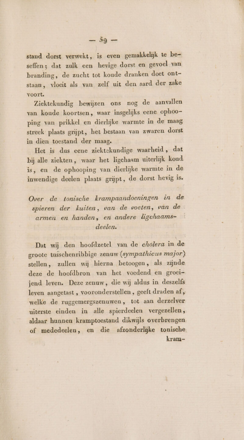 — Ig — stand dorst verwekt, is even gemakkelijk te be- seffen; dat zulk een hevige dorst en gevoel van branding, de zucht tot koude dranken doet ont- staan, vloeit als van zelf uit den aard der zake voort. | Ziektekundig bewijzen ons nog de aanvallen van koude koortsen, waar insgelijks eene. ophoo- ping van prikkel en dierlijke warmte in de maag streek plaats grijpt, het bestaan van zwaren dorst in dien toestand der maag. Het is dus eene ziektekundige waarheid, dat bij alle ziekten, waar het ligchaam uiterlijk koud. is, en de ophooping van dierlijke warmte in de inwendige deelen plaats grijpt, de dorst hevig is. Over de tonische krampaandoeningen in de spieren der kuiten, van de voeten, van de armen en handen, en andere ligchaams- deelen. Dat wij den hoofdzetel van de cholera in de groote tusschenribbige zenuw (sympathicus major) stellen, zullen wij hierna betoogen, als zijnde deze de hoofdbron van het voedend en groei- jend leven. Deze zenuw, die wij aldus in deszelfs leven aangetast , vooronderstellen , geeft draden af, welke de ruggemergszenuwen, tot aan derzelver uiterste einden in alle spierdeelen vergezellen, aldaar hunnen kramptoestand dikwijls overbrengen of mededeelen, en die afzonderlijke tonische kram-