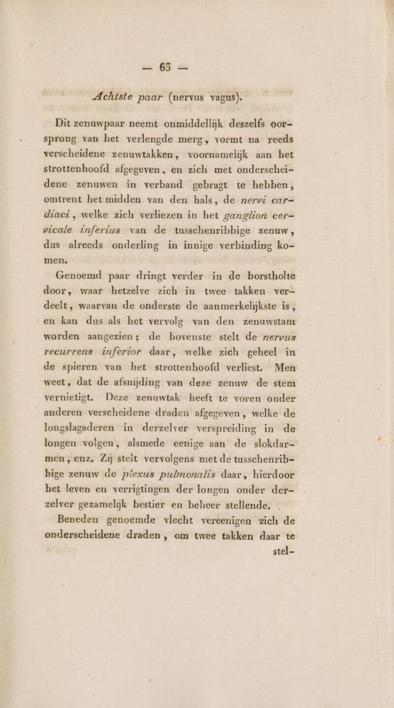 „Achtste paar (nervus vagus). Dit zenuwpaar neemt onmiddellijk deszelfs oor- sprong van het verlengde merg, vormt na reeds verscheidene zenuwtakken, voornamelijk aan het strottenhoofd afgegeven, en zich met onderschei- dene zenuwen in verband gebragt te hebben, omtrent het midden van den hals, de zerwi car= diaci , welke zich verliezen in het ganglion cer- vicale inferius van de tusschenribbige zenuw, dus alreeds onderling in innige verbinding ko- men. | Genoemd paar dringt verder in de borstholte door, waar hetzelve zich in twee takken ver- deelt, waarvan de onderste de aanmerkeljkste is, en kan dus als het vervolg van den zenuwstamr worden aangezien; de bovenste stelt de rzervus recurrens inferior daar, welke zich geheel in de spieren van het strottenhoofd verliest. Men weet, dat de afsnijding van deze zenuw de stem vernietigt. Deze zenuwtak heeft te voren onder anderen verscheidene draden afgegeven, welke de longslagaderen in derzelver verspreiding in de longen volgen, alsmede eenige aan de slokdar- men, enz. Zij stelt vervolgens met de tusschenrib= bige zenuw de plexus pulmonalis daar, hierdoor het leven en verrigtingen der longen onder der- zelver gezamelijk bestier en beheer stellende. Beneden genoemde vlecht vereenigen zich de onderscheidene draden , om twee takken daar te stel-