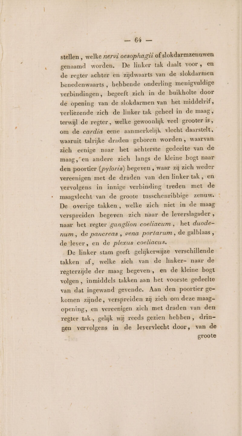 Ge WE ze stellen , welke zervi oesophagit of slokdarmzenuwen genaamd worden. De linker tak daalt voor, en de regter achter en zijdwaarts van de slokdarmen benedenwaarts , hebbende onderling menigvuldige verbindingen, begeeft zich in de buikholte door de opening van de slokdarmen van het middelrif , verliezende zich de linker tak geheel in de maag, terwijl de regter, welke gewoonlijk veel grooter is, om de cardia eene aanmerkelijk vlecht daarstelt, waaruit talrijke draden geboren worden , waarvan zich eenige naar het achterste gedeelte van de maag,“en andere zich langs de kleine bogt naar den poortier (pyloris) begeven ‚ waar zij zich weder vereenigen met de draden van den linker tak, en vervolgens in innige verbinding treden met de maagvlecht van de groote tusschenribbige zenuw. De overige takken, welke zich niet in de maag verspreiden begeven zich naar de leverslagader , naar het regter ganglion coeliacum , het duode- num, de pancreas , vena portarum, de galblaas , devlever, en de plexus coeliacus. De linker stam geeft gelijkerwijze verschillende takken af,‚ welke zich van de linker- naar de regterzijde der maag begeven, en de kleine bogt volgen , inmiddels takken aan het voorste gedeelte van dat ingewand gevende. Aan den poortier ge- komen zijnde, verspreiden zij zich om deze maag- opening, en vereenigen zich met draden van den regter tak, gelijk wij reeds gezien hebben, drin- gen relenië in de levervlecht door, van de groote