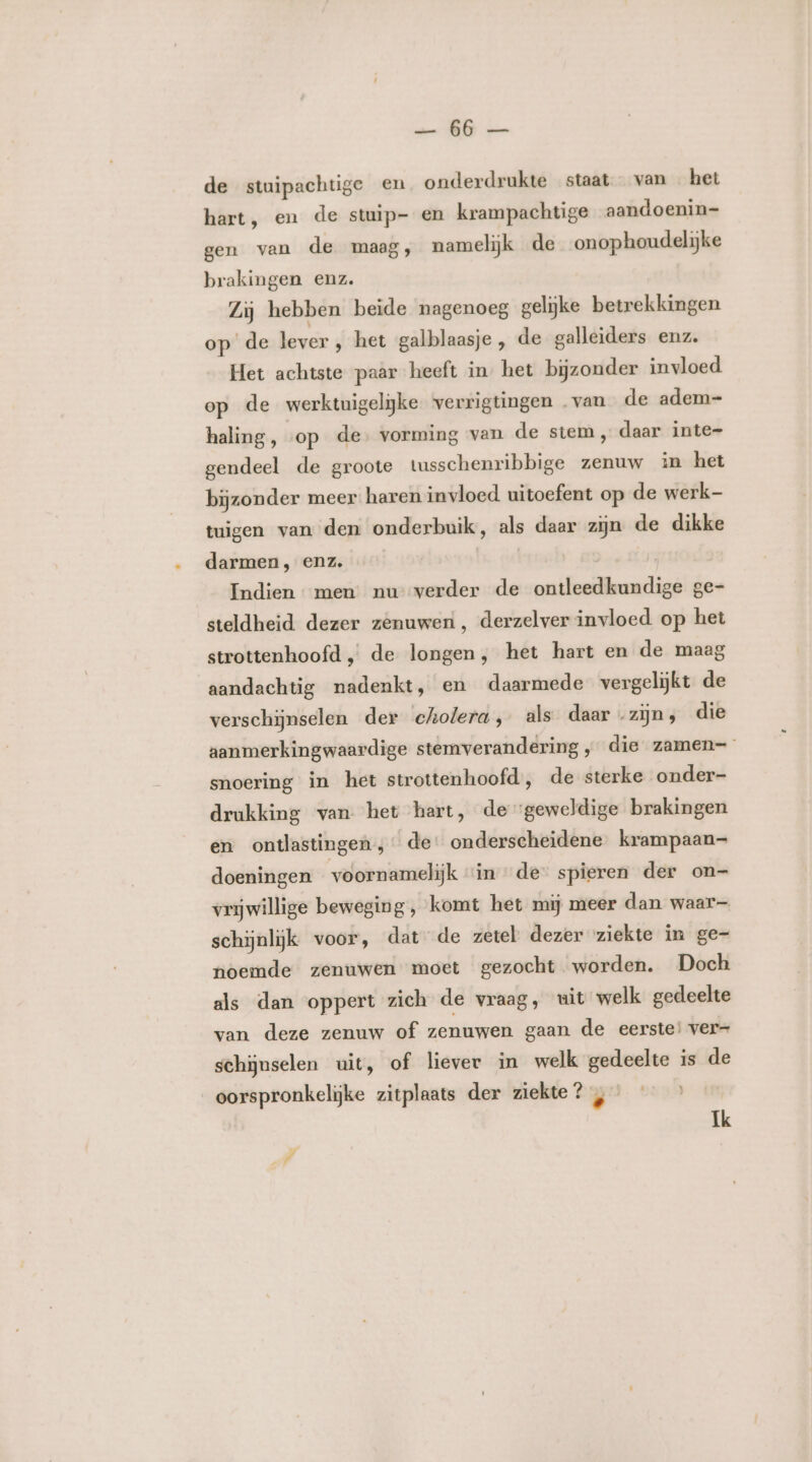 de stuipachtige en onderdrukte staat van het hart, en de stuip- en krampachtige aandoenin= gen van de maag, namelijk de onophoudelijke brakingen enz. Zij hebben beide nagenoeg gelijke betrekkingen op’ de lever , het galblaasje , de galleiders enz. Het achtste paar heeft in het bijzonder invloed op de werktuigelijke verrigtingen van de adem- haling, «op de. vorming van de stem, daar inte- gendeel de groote tusschenribbige zenuw in het bijzonder meer: haren invloed uitoefent op de werk- tuigen van den onderbuik, als dear zijn de dikke darmen, enz. | | Indien men nu verder de ontleedkundige ge- steldheid. dezer zenuwen, derzelver invloed op het strottenhoofd , de longen, het hart en de maag aandachtig nadenkt, en daarmede vergelijkt de verschijnselen der cholera, als daar „zijn, die aanmerkingwaardige stemverandering „ die zamen= snoering in het strottenhoofd, de sterke onder- drukking van het hert, de geweldige brakingen en ontlastingen ; de: onderscheidene krampaan- doeningen voornamelijk “in de” spieren der on- vrijwillige beweging, komt het mij meer dan waar schijnlijk voor, dat de zetel dezer ziekte in ge- noemde zenuwen moet gezocht worden. Doch als dan oppert zich de vraag, uit welk gedeelte van deze zenuw of zenuwen gaan de eerste! ver= schijnselen uit, of liever in welk gedeelte is de oorspronkelijke zitplaats der ziekte? , Ik