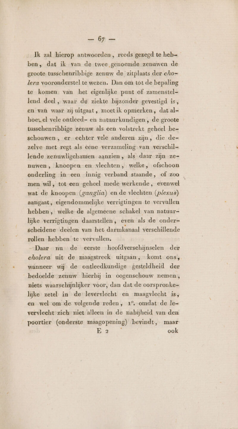 Ik zal hierop antwoorden , reeds gezegd te heb ben, dat ik van de twee genoemde zenuwen de groote tusschenribbige zenuw de zitplaats der cho- lera vooronderstel te wezen. Dan om tot de bepaling te komen. van het eigenlijke punt of zamenstel- lend deel , waar de ziekte bijzonder gevestigd is, en van waar zij uitgaat , moet ik opmerken, dat al- hoes.el vele ontleed- en natuurkundigen , de groote tusschenribbige zenuw als een volstrekt geheel be= schouwen , er echter vele anderen zijn, die de- zelve met regt als eene verzameling van verschil- lende zenuwligchamen aanzien, als daar zijn ze= nuwen , knoopen en vlechten, welke, ofschoon onderling in een innig verband staande, of zoo men wil, tot een geheel mede werkende, evenwel wat de knoopen (ganglia) en de vlechten (plexus) aangaat, eigendommelijke verrigtingen te vervullen hebben , welke de algemeene schakel van natuur- lijke verrigtingen daarstellen, even als de onder- scheidene deelen van het darmkanaal verschillende rollen hebben ‘te vervullen. „Daar nu de eerste hoofdverschijnselen der cholera uit de maagstreek uitgaan, komt ons, wanneer wij de ontleedkundige gesteldheid der bedoelde zenuw hierbij in oogenschouw nemen, niets waarschijnlijker voor, dan dat de oorspronke- lijke zetel in de levervlecht en maagvlecht is, en wel om de volgende reden, 1° omdat de le- vervlecht-zich niet alleen in de nabijheid van den poortier (onderste maagopening) bevindt, maar Ws ook