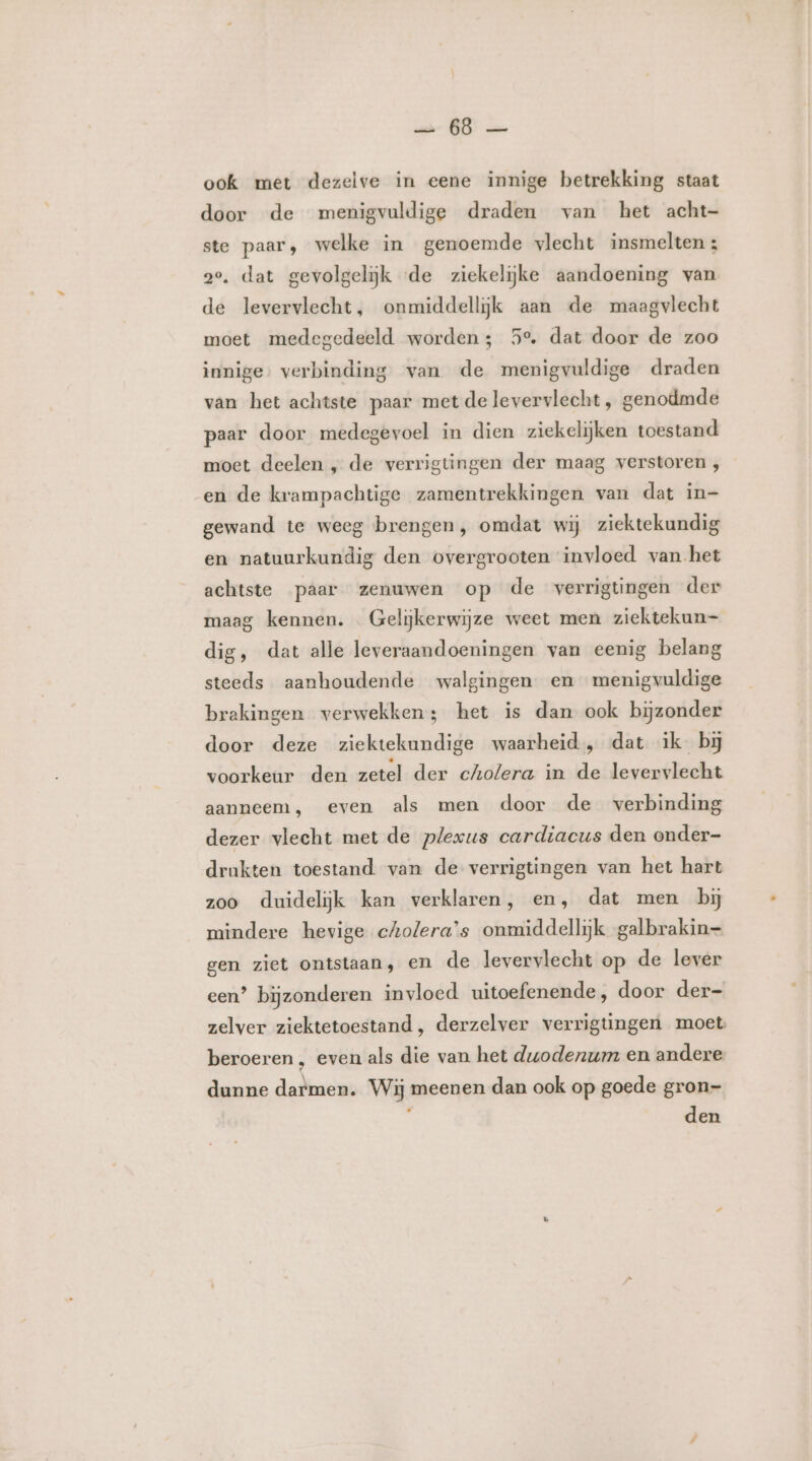 ei 65 ook met dezelve in eene innige betrekking staat door de menigvuldige draden van het acht- ste paar, welke in genoemde vlecht insmelten ; 2e, dat gevolgeliĳk «de ziekelijke aandoening van de levervlecht, onmiddellijk aan de maagvlecht moet medegedeeld worden; 5e. dat door de zoo innige, verbinding van de menigvuldige draden van het achtste paar met delevervlecht , genodmde paar door medegevoel in dien ziekelijken toestand moet deelen „ de verrigtingen der maag verstoren , en de krampachtige zamentrekkingen van dat in- gewand te weeg brengen, omdat wij ziektekundig en natuurkundig den overgrooten invloed van het achtste paar zenuwen op de verrigtingen der maag kennen. Gelijkerwijze weet men ziektekun- dig, dat alle leveraandoeningen van eenig belang steeds aanhoudende walgingen en menigvuldige brakingen verwekken; het is dan ook bijzonder door deze ziektekundige waarheid, dat ik bij voorkeur den zetel der cholera in de levervlecht aanneem, even als men door de verbinding dezer vlecht met de plexus cardiacus den onder- drukten toestand. van de verrigtingen van het hart zoo duidelijk kan verklaren, en, dat men bij mindere hevige cholera’s onmiddellijk galbrakin= gen ziet ontstaan, en de levervlecht op de lever een? bijzonderen invloed uitoefenende, door der- zelver ziektetoestand, derzelver verrigtingen moet beroeren , even als die van het duodenum en andere dunne darmen. Wij meenen dan ook op goede gron- „ den