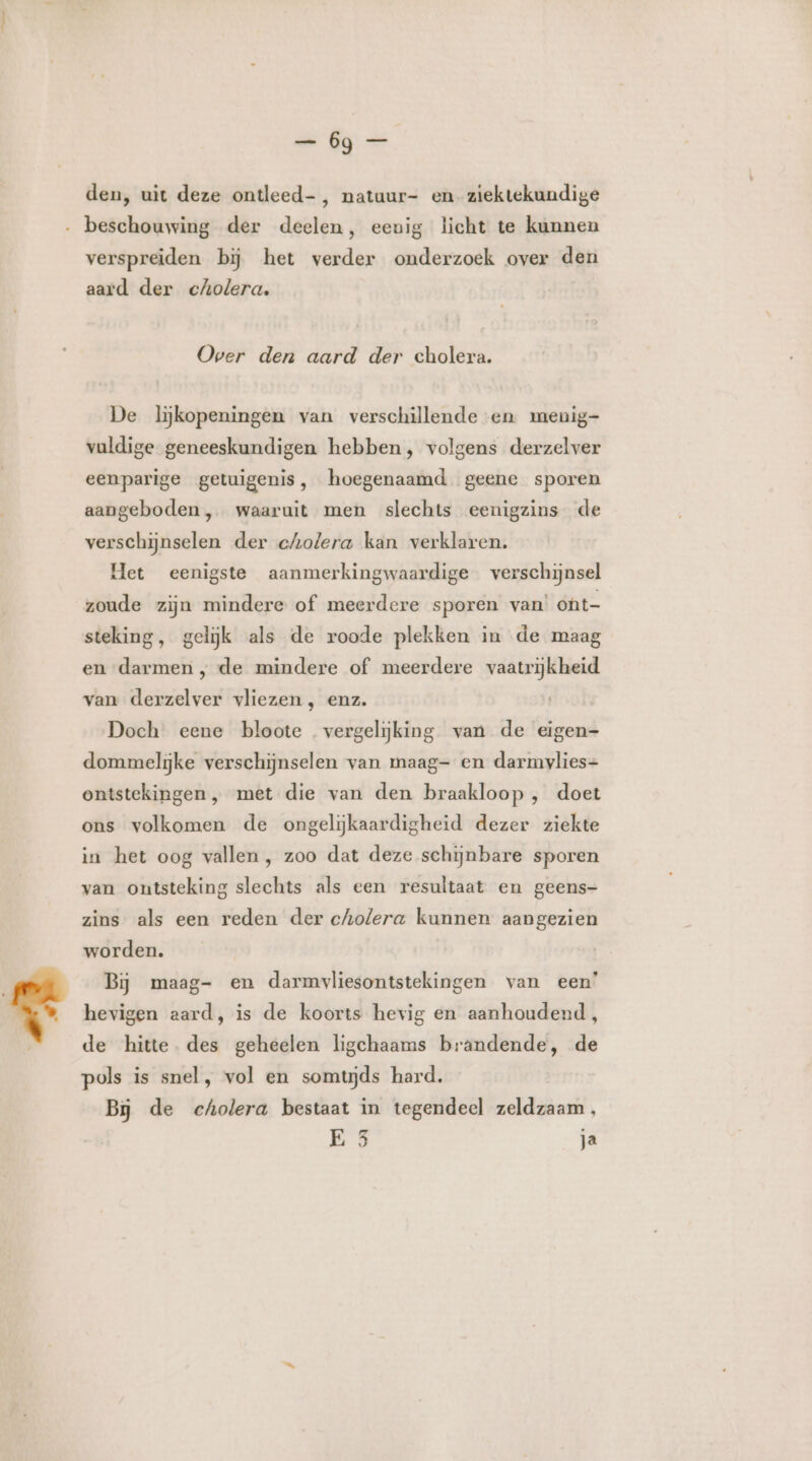 den, uit deze ontleed-, natuur- en ziektekundige ‚ beschouwing der deelen, eeuig licht te kunnen verspreiden bij het verder onderzoek over den aard der cholera. Over den aard der cholera. De lijkopeningen van verschillende en menig- vuldige geneeskundigen hebben, volgens derzelver eenparige getuigenis, hoegenaamd geene sporen aangeboden , waaruit men slechts eenigzins de verschijnselen der cholera kan verklaren. Het eenigste aanmerkingwaardige verschijnsel zoude zijn mindere of meerdere sporen van’ ont- steking, gelijk als de roode plekken in de maag en darmen , de mindere of meerdere vaatrijkheid van derzelver vliezen, enz. Doch eene bloote vergelijking van de eigen- dommelijke verschijnselen van maag- en darmvlies- ontstekingen „ met die van den braakloop , doet ons volkomen de ongelijkaardigheid dezer ziekte in het oog vallen , zoo dat deze schijnbare sporen van ontsteking slechts als een resultaat en geens- zins als een reden der cholera kunnen aangezien worden. Bij maag- en darmvliesontstekingen van een’ hevigen aard, is de koorts hevig en aanhoudend, de hitte. des geheelen ligchaams brandende, de pols is snel, vol en somtijds hard. Bj de cholera bestaat in tegendeel zeldzaam, E 3 ja