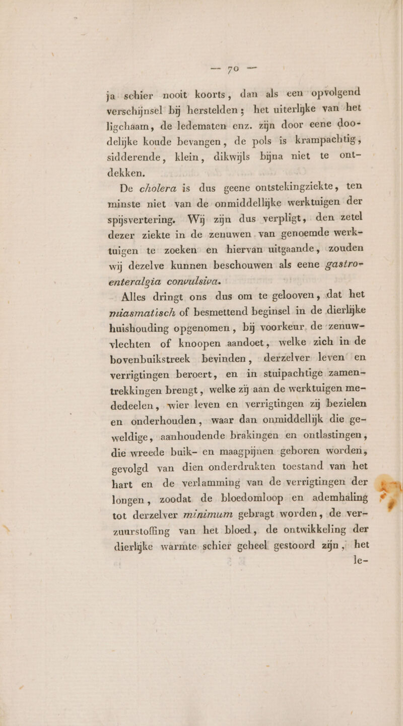 ja- schier nooit koorts, dan als een opvolgend verschijnsel bij herstelden; het uiterlijke van het ligchaam, de ledematen enz. zijn door eene doo- delijke koude bevangen, de pols is krampachtig, sidderende, klein, dikwijls bijna niet te ont- dekken. De cholera is dus geene ontstekingziekte, ten minste niet van de onmiddellijke werktuigen der spijsvertering. Wij zijn dus verpligt, den zetel dezer ziekte in de zenuwen. van genoemde werk- tuigen te zoeken en hiervan uitgaande, zouden wij dezelve kunnen beschouwen als eene gastro- enteralgia convulsiva. Alles dringt ons dus om te gelooven, dat het miasmatisch of besmettend beginsel in de dierlijke huishouding opgenomen , bij voorkeur, de ‘zenuw=- vlechten of knoopen aandoet, welke zich in de bovenbuikstreek bevinden, derzelver leven en verrigtingen beroert, en in stuipachtige zamen— trekkingen brengt, welke zij aan de werktuigen me- dedeelen , wier leven en verrigtingen zij bezielen en onderhouden, waar dan onmiddellijk die ge- weldige, aanhoudende brakingen en ontlastingen, die wreede buik- en maagpijnen geboren worden, gevolgd van dien onderdrukten toestand van het hart en de verlamming van de verrigtingen der longen, zoodat de bloedomloop en ademhaling tot derzelver minimum gebragt worden, -de ver- zuurstofing van het bloed, de ontwikkeling der dierlijke warmte schier geheel. gestoord zijn, het le-