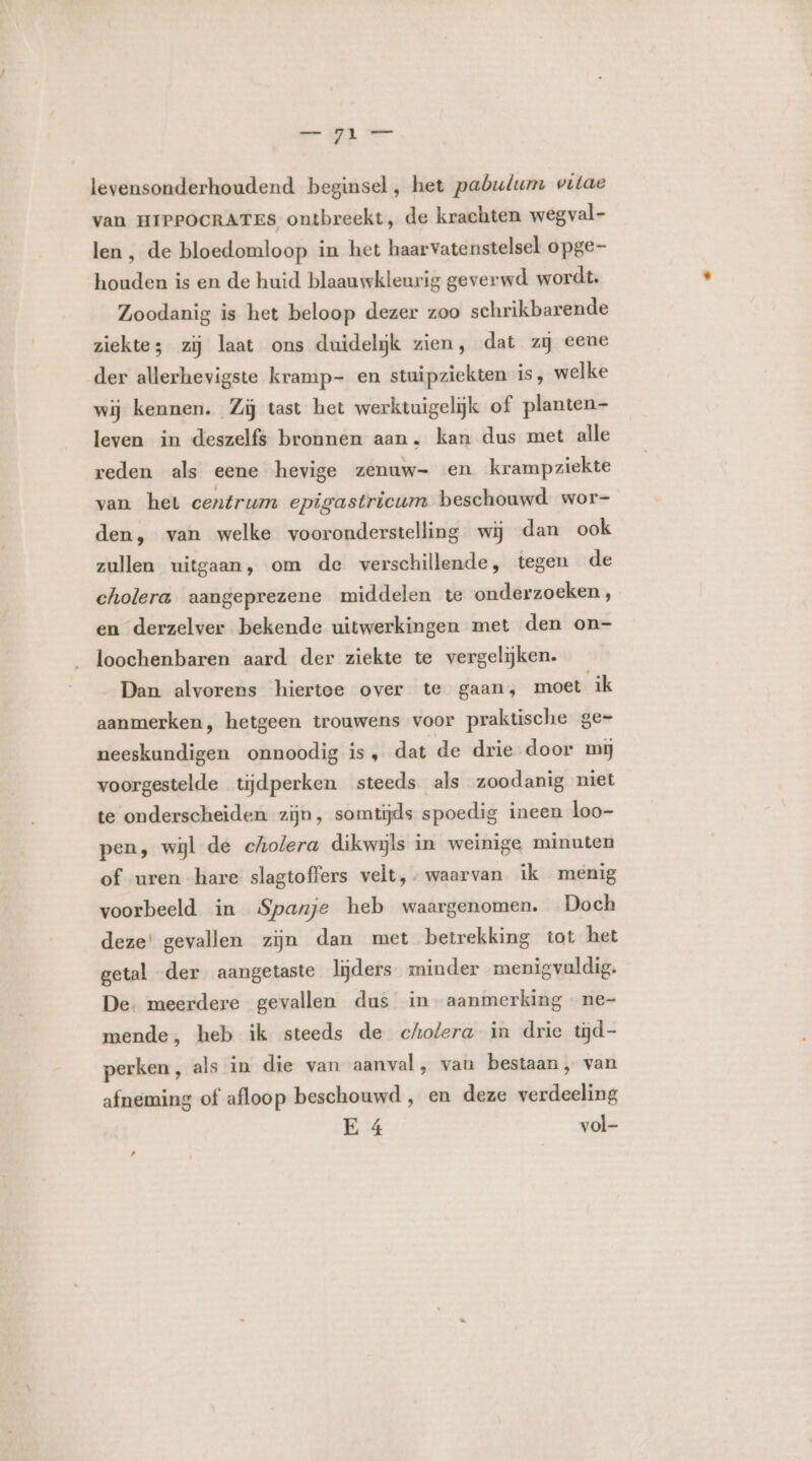 levensonderhoudend beginsel, het pabulum vitae van HIPPOCRATES ontbreekt, de krachten wegval- len , de bloedomloop in het haarvatenstelsel opge- houden is en de huid blaauwkleurig geverwd wordt. Zoodanig is het beloop dezer zoo schrikbarende ziekte zij laat ons duidelijk zien, dat zij eene der allerhevigste kramp- en stuipziekten is, welke wij kennen. Zij tast het werktuigelijk of planten- leven in deszelfs bronnen aan. kan dus met alle reden als eene hevige zenuw- en krampziekte van het centrum epigastricum beschouwd wor- den, van welke vooronderstelling wij dan ook zullen uitgaan, om de verschillende, tegen de cholera aangeprezene middelen te onderzoeken, en derzelver bekende uitwerkingen met den on- loochenbaren aard der ziekte te vergelijken. Dan alvorens hiertoe over te gaan, moet ik aanmerken, hetgeen trouwens voor praktische ge- neeskundigen onnoodig is, dat de drie door mi voorgestelde tijdperken steeds als zoodanig niet te onderscheiden zijn, somtijds spoedig ineen loo- pen, wijl de cholera dikwijls in weinige minuten of uren hare slagtoffers velt,- waarvan ik menig voorbeeld in Spanje heb waargenomen. Doch deze' gevallen zijn dan met betrekking tot het getal der aangetaste lijders minder menigvaldig. De: meerdere gevallen dus in aanmerking ne- mende, heb ik steeds de cholera in drie tijd- perken, als in die van aanval , van bestaan, van afneming of afloop beschouwd , en deze verdeeling E 4 vol-