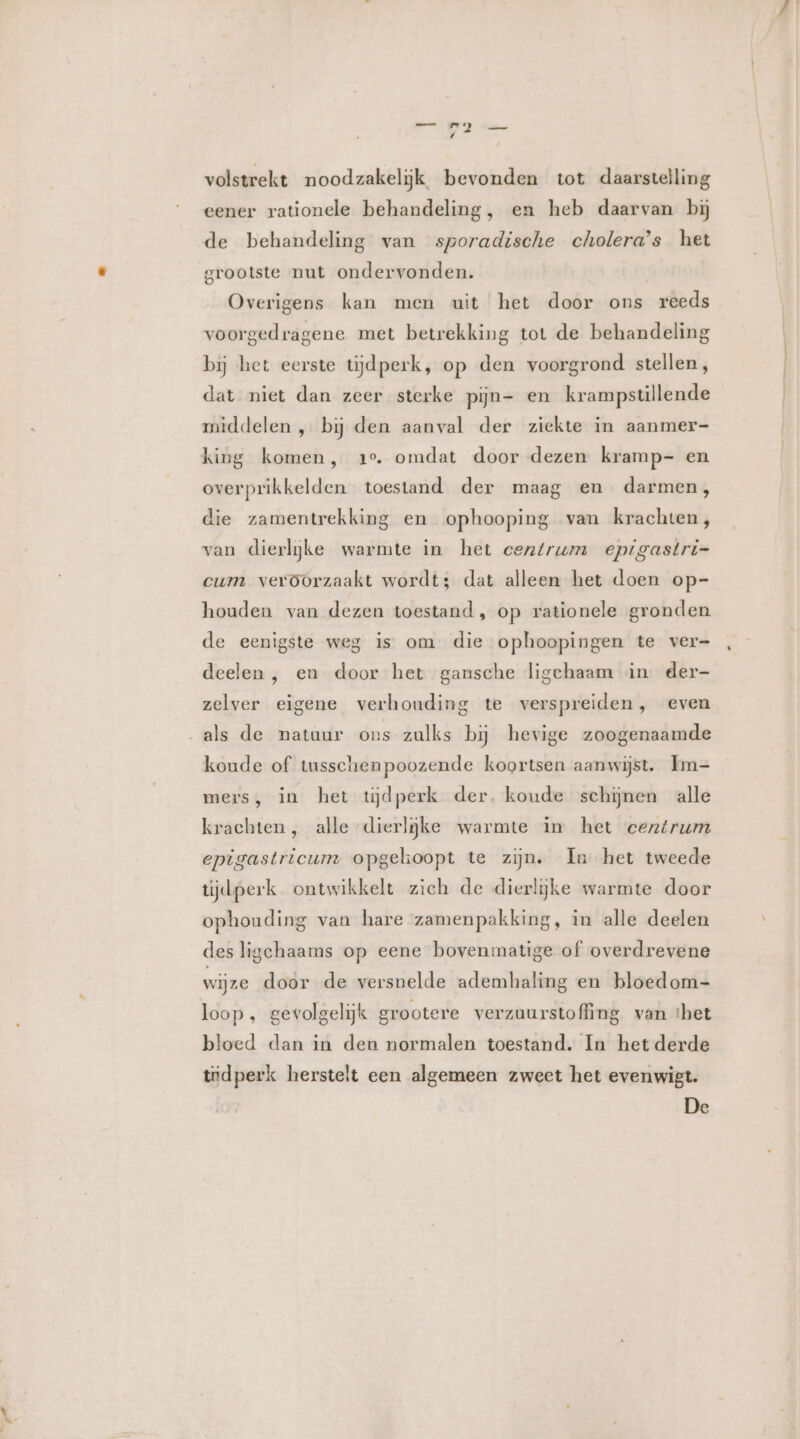 rad ad id volstrekt noodzakelijk bevonden tot daarstelling eener rationele behandeling, en heb daarvan bij de behandeling van sporadische cholera’s het grootste nut ondervonden. Overigens kan men uit het door ons reeds voorgedragene met betrekking tot de behandeling bij het eerste tijdperk, op den voorgrond stellen, dat niet dan zeer sterke pijn- en krampstillende middelen , bij den aanval der ziekte in aanmer- king komen, 1e. omdat door dezen kramp- en overprikkelden toestand der maag en darmen, die zamentrekking en ophooping van krachten, van dierlijke warmte in het centrum epigastri= cum veroorzaakt wordt; dat alleen het doen op- houden van dezen toestand, op rationele gronden de eenigste weg is om die ophoopingen te ver= deelen , en door het gansche ligchaam in. der- zelver eigene verhouding te verspreiden, even als de natuur ons zulks bij hevige zoogenaamde koude of tusschenpoozende koortsen aanwijst. Im- mers, in het tijdperk der. koude schijnen alle krachten, alle dierljke warmte in het centrum epigastricum opgehoopt te zijn. In het tweede tijdperk ontwikkelt zich de dierlijke warmte door ophouding van hare zamenpakking, in alle deelen des ligchaams op eene bovenmatige of overdrevene wijze door de versnelde ademhaling en bloedom- loop , gevolgelijk grootere verzuurstofling van ‘het bloed dan in den normalen toestand. In het derde tidperk herstelt een algemeen zweet het evenwigt.