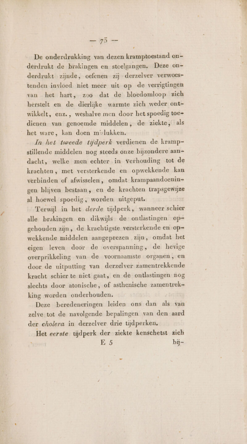 hie WE Ge De onderdrukking van dezen kramptoestand on- derdrakt de brakingen en stoelgangen. Deze on- derdrukt zijnde, oefenen zij derzelver verwoes- tenden invloed niet meer uit op de verrigtingen van het hart, zoo dat de bloedomloop zich herstelt en de dierlijke warmte zich weder ont- wikkelt, enz. , weshalve men door het spoedig toe= dienen van genoemde middelen, de ziekte, als het ware, kan doen mislukken. In het tweede tijdperk verdienen de kramp- stillende middelen nog steeds onze bijzondere aan- dacht, welke men echter in verhouding tot de krachten, met versterkende en opwekkende kan verbinden of afwisselen, omdat krampaandoenin- gen blijven bestaan, en de krachten trapsgewijze al hoewel spoedig, worden uitgeput. Terwijl in het derde tijdperk, wanneer schier alle brakingen en dikwijls de ontlastingen op=- gehouden zijn, de krachugste versterkende en op= wekkende middelen aangeprezen zijn, omdat het eigen leven door de overspanning, de hevige overprikkeling van de voornaamste organen, en door de uitputting van derzelver zamentrekkende kracht schier te niet gaat, en de ontlastingen nog slechts door atonische, of asthenische zamentrek- king worden onderhouden. zelve tot de navolgende bepalingen van den aard der cholera in derzelver drie tijdperken. Het eerste tijdperk der ziekte kenschetst zich E 5 bj
