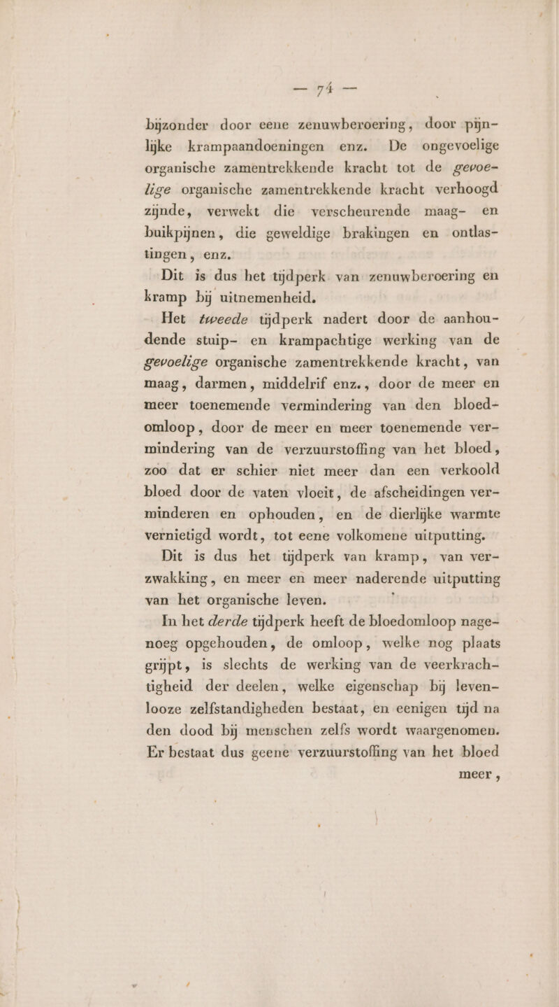 bijzonder door eene zenuwberoering, door pijn- lijke krampaandoeningen enz. De ongevoelige organische zamentrekkende kracht tot de gevoe- lige organische zamentrekkende kracht verhoogd zijnde, verwekt die verscheurende maag- en buikpijnen, die geweldige brakingen en ontlas- tingen , enz. Dit is dus het tijdperk van zenuwberoering en kramp bij uitnemenheid. Het tweede tijdperk nadert door de aanhou- dende stuip- en krampachtige werking van de gevoelige organische zamentrekkende kracht, van maag, darmen, middelrif enz., door de meer en meer toenemende vermindering van den bloed- omloop, door de meer en meer toenemende ver- mindering van de verzuurstoffing van het bloed, zoo dat er schier niet meer dan een verkoold bloed door de vaten vloeit, de afscheidingen ver- minderen en ophouden, en de dierlijke warmte vernietigd wordt, tot eene volkomene uitputting. Dit is dus het tijdperk van kramp, van ver- zwakking, en meer en meer naderende uitputting van het organische leven. ĳ In het derde tijdperk heeft de bloedomloop nage noeg opgehouden, de omloop, welke nog plaats grijpt, is slechts de werking van de veerkrach- tigheid der deelen, welke eigenschap bij leven- looze zelfstandigheden bestaat, en eenigen tijd na den dood bij menschen zelfs wordt waargenomen. Er bestaat dus geene: verzuurstoffing van het bloed meer ,