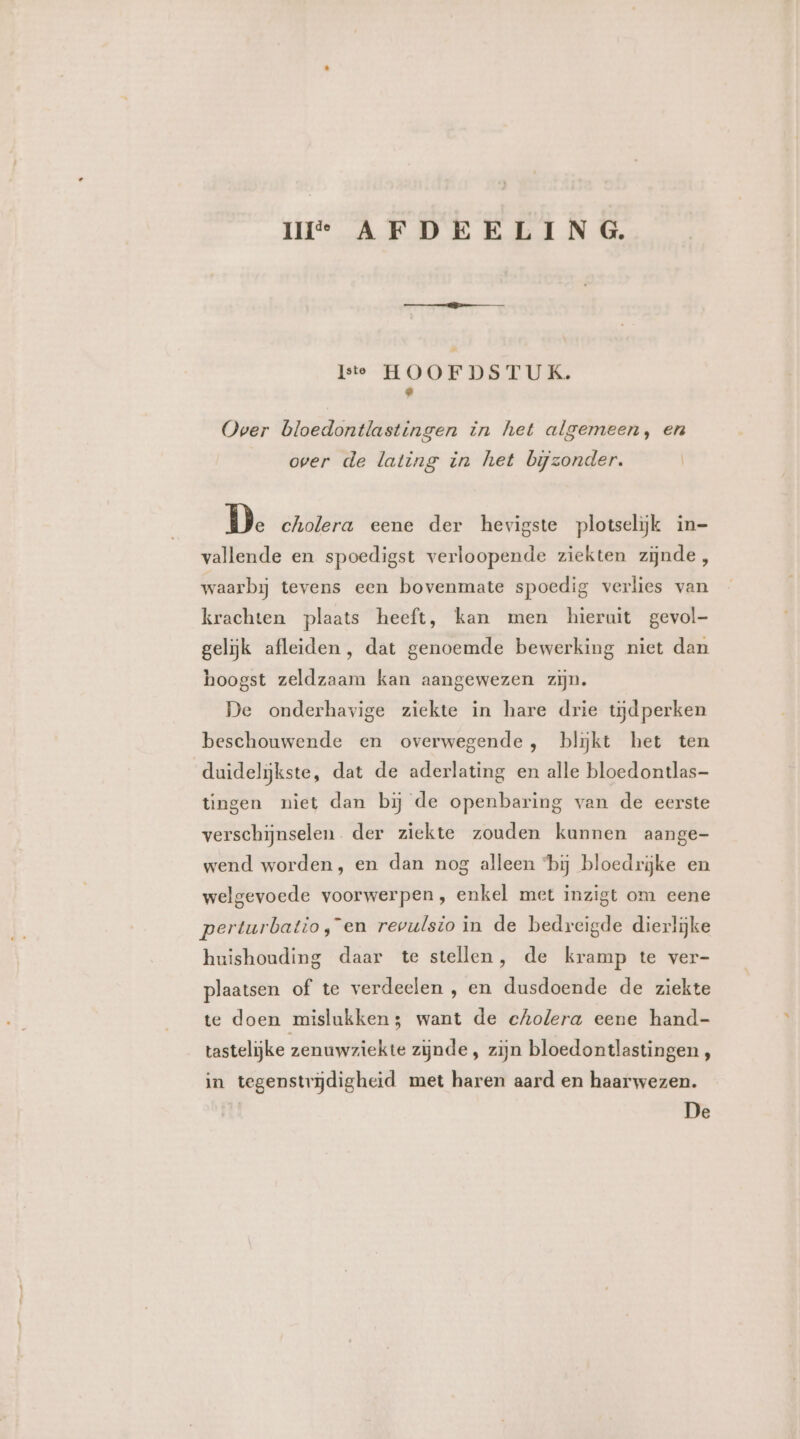 UI AFDEELING. Iste HOOFDSTUK. © Over bloedontlastingen in het algemeen, en over de lating in het bijzonder. De cholera eene der hevigste plotselijk in- vallende en spoedigst verloopende ziekten zijnde , waarbij tevens een bovenmate spoedig verlies van krachten plaats heeft, kan men hieruit gevol- gelijk afleiden, dat genoemde bewerking niet dan hoogst zeldzaam kan aangewezen zijn. De onderhavige ziekte in hare drie tijdperken beschouwende en overwegende, blĳkt het ten duidelijkste, dat de aderlating en alle bloedontlas- tingen niet dan bij de openbaring van de eerste verschijnselen. der ziekte zouden kunnen aange- wend worden, en dan nog alleen ‘bij bloedrijke en welgevoede voorwerpen, enkel met inzigt om eene perturbatio,en revulsio in de bedreigde dierlijke huishouding daar te stellen, de kramp te ver- plaatsen of te verdeelen , en dusdoende de ziekte te doen mislukken5 want de cholera eene hand- tastelijke zenuwziekte zijnde , zijn bloedontlastingen, in tegenstrijdigheid met haren aard en haarwezen.