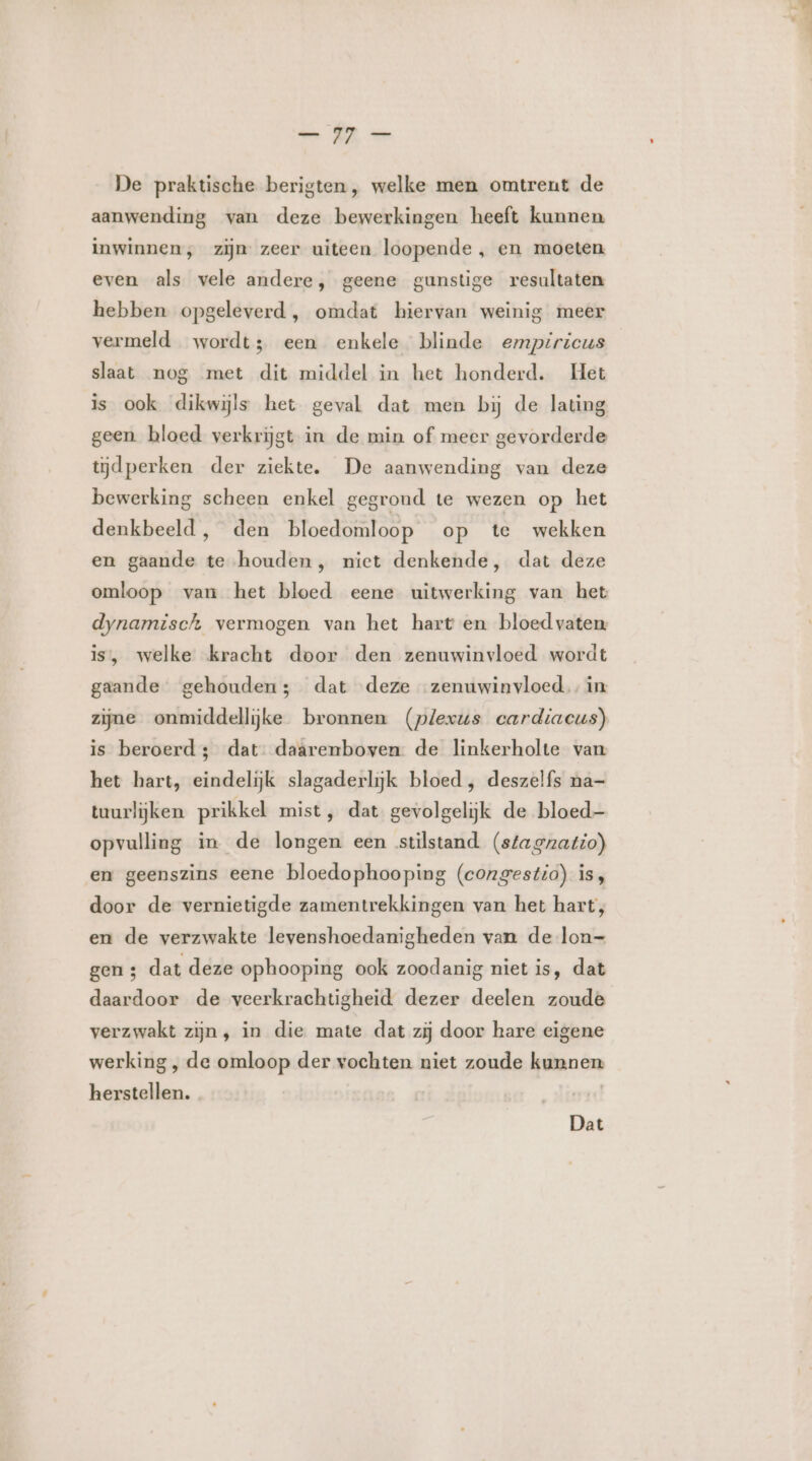 De praktische berigten, welke men omtrent de aanwending van deze bewerkingen heeft kunnen inwinnen, zijn zeer uiteen loopende , en moeten even als vele andere, geene gunstige resultaten hebben opgeleverd, omdat hiervan weinig meer vermeld wordt; een enkele blinde empiricus slaat nog met dit middel in het honderd. Het is ook dikwijls het geval dat men bij de lating geen bloed verkrijgt in de min of meer gevorderde tijdperken der ziekte. De aanwending van deze bewerking scheen enkel gegrond te wezen op het denkbeeld , den bloedomloop op te wekken en gaande te houden, niet denkende, dat deze omloop van het bloed eene uitwerking van het dynamisch vermogen van het hart en bloedvaten is, welke kracht door den zenuwinvloed wordt gaande gehouden; dat deze zenuwinvloed. in zijne onmiddellijke bronnen (plexus cardiacus) is beroerd; dat: daarenboven de linkerholte van het hart, eindelijk slagaderlijk bloed, deszelfs na- tuurlijken prikkel mist, dat gevolgelijk de bloed- opvulling in de longen een stilstand (stagnatio) en geenszins eene bloedophooping (congestio) is, door de vernietigde zamentrekkingen van het hart, en de verzwakte levenshoedanigheden van de lon—- gen ; dat deze ophooping ook zoodanig niet is, dat daardoor de veerkrachtigheid dezer deelen zoude verzwakt zijn, in die mate dat zij door hare cigene werking , de omloop der vochten niet zoude kunnen herstellen. Dat