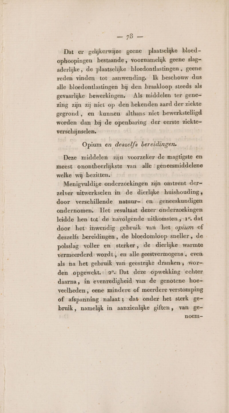 EN ee Dat er gelijkerwijze geene plaatselijke bloed ophoopingen bestaande, voornamelijk geene slag- aderlijke, de plaatselijke bloedontlastingen , geene reden vinden tot aanwending. Ik beschouw dus alle bloedontlastingen bij den braakloop steeds als gevaarlijke. bewerkingen, Als middelen ter gene- zing zijn zij niet op den bekenden aard der ziekte gegrond, en ‘kunnen althans niet bewerkstelligd worden dan bij de openbaring der eerste ziekte- verschijnselen. Opium en deszelfs bereidingen. Deze middelen zijn voorzeker-de magtigste en meest onontbeerlijkste „van alle : geneesmiddelene welke wij bezitten. | Menigvuldige onderzoekingen zijn omtrent der- zelver uitwerkselen in: de. dierlijke - huishouding ; door verschillende natuur-. en geneeskundigen ondernomen. Het: resultaat dezer: onderzoekingen leidde hen tot’ de navolgende uitkomsten 12°, dat door het’ inwendig gebruik van ‘het, opzum of deszelfs bereidingen, de bloedomloop sneller , de - polsslag: voller en sterker , de » dierlijke - warmte vermeerderd wordt, en alle geestvermogens ‚ even als na het gebruik ‘van geestrijke «dranken; wor= den opgewekt. »2° Dat deze opwekking. echter daarna, in evenredigheid vande genotene. hoe- veelheden , eene mindere of meerdere verstomping of afspanning nalaat; dat onder het sterk ge- bruik, namelijk in aanzienlĳke giften, van ge- noem-