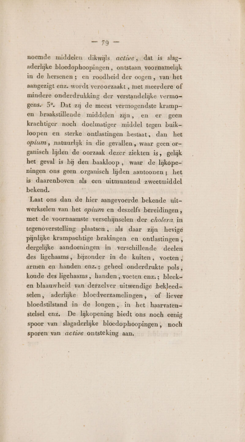 noemde middeten dikwijls active, dat is slag- aderlijke bloedophoopingen, ontstaan voornamelijk in de hersenen; en roodheid der oogen, van: het aangezigt enz. wordt veroorzaakt , met meerdere of mindere onderdrukking der verstandelijke vermo= gens. 5°. Dat zij de meest vermogendste kramp- en braakstilleade middelen zijn, en er geen krachtiger noch doelmatiger middel tegen buik- loopen en sterke ontlastingen bestaat, dan het opium ‚ natuurlijk in die gevallen „ waar geen or- ganisch lijden de oorzaak dezer ziekten is, gelijk het geval is bij den baakloop , waar de lijkope- ningen ons geen organisch lijden aantoonen; het is daarenboven als een uitmuntend zweetmiddel bekend. Laat ons dan de hier aangevoerde bekende uit- werkselen van het opium en deszelfs bereidingen , met de voornaamste verschijnselen der cholera. in tegenoverstelling plaatsen, als daar zijn hevige pijnlijke krampachtige brakingen en ontlastingen , dergelijke aandoeningen in verschillende ‘deelen des ligchaams, bijzonder in de kuiten, voeten; armen en handen enz.; geheel onderdrukte pols, koude des ligehaams, handen ‚ voeten enz; bleek- en blaauwheid van derzelver uitwendige bekleed selen, aderlijke. bloedverzamelingen, of liever bloedstilstand in de longen , in het haarvaten- stelsel enz, De lijkopening biedt ons noch eenig spoor van slagaderlijke bloedophoopingen, noch sporen van active ontsteking aan.