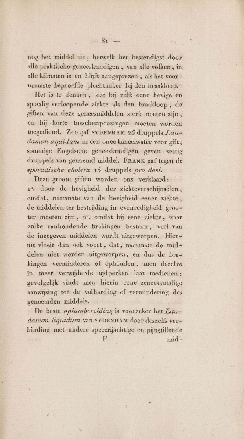 — Öt — È, nog het middel uit, hetwelk het bestendigst door alle praktische geneeskundigen , van alle volken, in alle klimaten is en blijft aangeprezen , als het voor- naamste beproefde plechtanker bij den braakloop. Het is te denken, dat bij zulk eene hevige en spoedig verloopende ziekte als den braakloop , de giften van deze geneesmiddelen sterk moeten zijn , en bij korte tusschenpoozingen moeten worden toegediend. Zoo gaf SYDENHAM 25 druppels Lau- danwmn liqguidum in een once kaneelwater voor gift 3 sommige Engelsche geneeskundigen geven zestig druppels van genoemd middel. FRANK gaf tegen de sporadische cholera 15 druppels pro dost. Deze groote giften worden ons verklaard: 1%, door de hevigheid der ziekteverschijnselen , omdat, naarmate van de hevigheid eener ziekte, de middelen ter bestrijding in evenredigheid groo- ter moeten zijn, 2°. omdat bij eene ziekte, waar zulke aanhoudende brakingen bestaan, veel van de ingegeven middelen wordt uitgeworpen. Hier- uit vloeit dan ook voort, dat, naarmate de mid- delen niet worden uitgeworpen, en dus de bra- kingen verminderen of ophouden. men dezelve in meer verwijderde tijdperken laat toedienen 4 gevolgelijk vindt men hierin eene geneeskundige aanwijzing tot de volharding of vermindering des genoemden middels. De beste opiumbereiding is voorzeker het Lau- danum liquidum van SYDENHAM door deszelfs ver- binding met andere speeerijachtige en pijnstillende ER. mid-