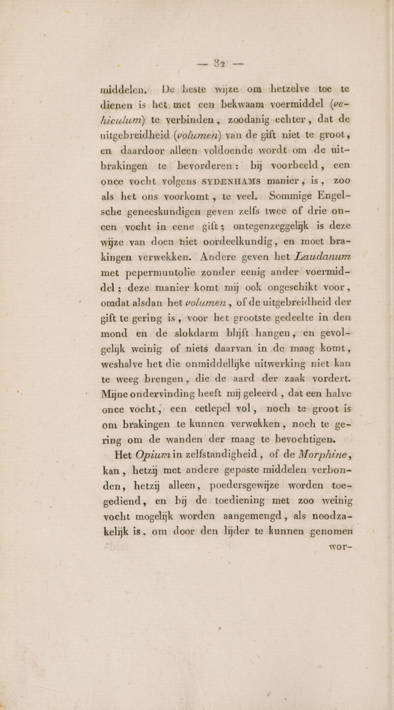 an BET middelen, De beste wijze om -hetzelve toe te dienen is het met cen bekwaam voermiddel (we- hiculum) te. verbinden , zoodanig echter, dat de uitgebreidheid (volume) van de gift niet te groot, en daardoor alleen voldoende wordt om de uit- brakingen te bevorderen: bij voorbeeld, een onee vocht volgens SYDENHAMS manier; is, ZOO als het ons voorkomt ‚te veel. Sommige Engel- sche geneeskundigen geven zelfs twee of drie on- cen vocht in eene gifts ontegenzeggelijk is deze wijze van doen niet oordeelkundig, en moet bra- kingen verwekken. Andere geven het Laudanum met pepermuntolie zonder eenig ander voermid- del ; deze manier komt mij ook ongeschikt voor, omdat alsdan het volumen , of de uitgebreidheid der gift te gering is, voor het grootste gedeelte in den mond en de slokdarm blijjft hangen, en gevol- gelijk weinig of niets daarvan in de maag komt, weshalve het die onmiddellijke uitwerking niet kan te weeg brengen, die de aard der zaak vordert. Mijne ondervinding heeft mij geleerd , dat een halve once vocht, een eetlepel vol, noch te groot is om brakingen te kunnen verwekken, noch te ge- ring om de wanden der maag te bevochtigen. Het Opium in zelfstandigheid , of de Morphine, kan , hetzij met andere gepaste middelen verbon- den, hetzij alleen, poedersgewijze worden toe- gediend, en bij de toediening met zoo weinig vocht mogelijk worden aangemengd, als noodza- kelijk is, om door den lijder te kunnen genomen | wore