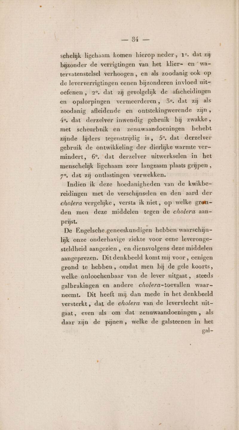 ee WIE schelijk ligchaam komen hierop neder, 1°. dat zij bijzonder de verrigtingen van het klier=- en wa- tervatenstelsel verhoogen , en als zoodanig ook op de leververrigtingen eenen bijzonderen invloed uit- oefenen , 2°. dat zij gevolgeliĳjk de afscheidingen en opslorpingen vermeerderen, 5°. dat zij als zoodanig afleidende en ontstekingwerende zijn, Ae, dat derzelver inwendig gebruik bij zwakke, met scheurbnik en zenuwaandoeningen behebt zijnde lijders tegenstrijdig is, 5°, dat derzelver gebruik de ontwikkeling der dierlijke warmte ver mindert, 6°. dat derzelver uitwerkselen in het menschelijk ligchaam zeer langzaam plaats grijpen , 7e, dat zij ontlastingen verwekken. Indien ik deze hoedanigheden van de kwikbe- reidingen met de verschijnselen en den aard der cholera vergelijke, versta ik niet, op welke gren- den men deze middelen tegen de cholera aan- prijst. De Engelsche geneeskundigen hebben waarschijn- lijk onze onderhavige ziekte voor eene leveronge- steldheid aangezien , en diensvolgens deze middelen aangeprezen. Dit denkbeeld komt mij voor , eenigen grond te hebben, omdat men bij de gele koorts, welke onloochenbaar van de lever uitgaat, steeds galbrakingen en andere cholera-toevallen waar- neemt. Dit heeft mij dan mede in het denkbeeld versterkt , dat de cholera van de levervlecht uit- gaat, even als om dat zenuwaandoeningen, als daar zijn de pijnen, welke de galsteenen in het gal
