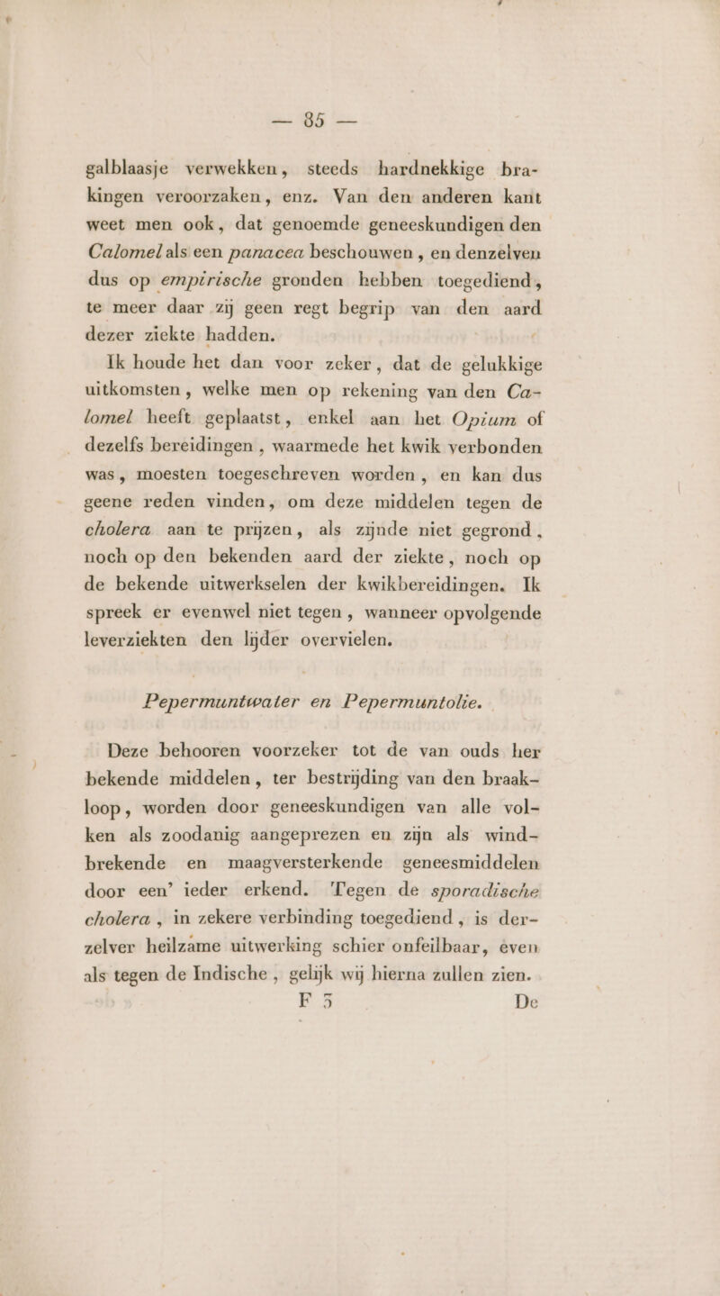 AS bes galblaasje verwekken, steeds hardnekkige bra- kingen veroorzaken, enz. Van den anderen kant weet men ook, dat genoemde geneeskundigen den Calornel als een panacea beschouwen , en denzelven dus op empirische gronden hebben toegediend, te meer daar zij geen regt begrip van den aard dezer ziekte hadden. Ik houde het dan voor zeker, dat de gelukkige uitkomsten, welke men op rekening van den Ca- lomel heeft geplaatst, enkel aan het Opium of dezelfs bereidingen , waarmede het kwik verbonden was , moesten toegeschreven worden , en kan dus geene reden vinden, om deze middelen tegen de cholera aan te prjzen, als zijnde niet gegrond, noch op den bekenden aard der ziekte, noch op de bekende uitwerkselen der kwikbereidingen. Ik spreek er evenwel niet tegen , wanneer opvolgende leverziekten den lijder overvielen, Pepermuntwater en Pepermuntolie. Deze behooren voorzeker tot de van ouds her bekende middelen, ter bestrijding van den braak- loop, worden door geneeskundigen van alle vol- ken als zoodanig aangeprezen en zijn als wind- brekende en maagversterkende geneesmiddelen door een’ ieder erkend. Tegen de sporadische cholera , in zekere verbinding toegediend , is der- zelver heilzame uitwerking schier onfeilbaar, even als tegen de Indische , gelijk wij hierna zullen zien. F 35 De