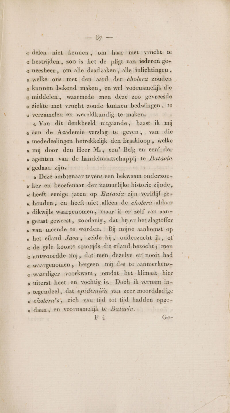 — 87 — « delen niet kennen, om haar met vrucht te « bestrijden, zoo is het de pligt van iederen ge- « neesheer, om alle daadzaken, alle inlichtingen , « welke ons met den aard der cholera zouden « kunnen bekend maken, en wel voornamelijk die «middelen, waarmede men deze zoo gevreesde « ziekte met vrucht zoude kunnen bedwingen, te « verzamelen en wereldkundig te maken. « Van dit denkbeeld uitgaande, haast ik mij «aan de Academie verslag te geven, van die « mededeelingen betrekkelijk den braakloop , welke « mij door den Heer M., een’ Belg en een’ der « agenten van de handelmaatschappij te Batavia A gedaan zijn. brie Deze ambtenaar tevens een bekwaam onderzoe- « ker en beoefenaar der natuurlijke historie zijnde, «heeft eenige jaren op Batavia zijn verblijf ge- « houden, en heeft niet alleen de cholera aldaar « dikwijls waargenomen , maar is er zelf van aan- getast geweest, zoodanig, dat hij er het slagtoffer A « van meende te worden. Bij mijne aankomst op « het eiland Java, zeide hij, onderzocht ik, of «de gele koorts somtijds dit eiland bezocht; men « antwoordde mij, dat men dezelve er! nooit had « waargenomen, hetgeen mij des te aanmerkens- vwaardiger voorkwam, ‘omdat het klimaat hier «uiterst heet en vochtig is. Doch ik vernam in- «tegendeel, dat epidemièn van zeer moorddadige weholera’s, zich van tijd tot tijd hadden opge- « daan, en voornamelijk te Batavia. KE 4 Ge-