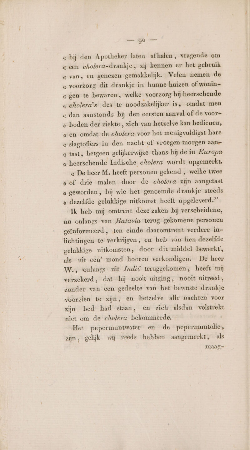 _—_— jb «bij den Apotheker laten afhalen, vragende om geen cholera-drankje, zij kennen er het gebruik « van, en genezen gemakkelijk. Velen nemen de « voorzorg dit drankje in hunne huizen of wonin- «gen te bewaren, welke voorzorg bij heerschende « cholera’s des te noodzakelijker is, omdat men « dan aanstonds bij den eersten aanval of de voor- « boden der ziekte , zich van hetzelve kan bedienen, «en omdat de cholera voor het menigvuldigst hare « slagtoffers in den nacht of vroegen morgen aanr «tast, hetgeen gelijkerwijze thans bij de in Europa « heerschende Indische cholera wordt opgemerkt. « De heer M. heeft personen gekend , welke twee «of drie malen door de chofera zijn aangetast « geworden, bij wie het genoemde drankje steeds « dezelfde gelukkige uitkomst heeft opgeleverd” Ik heb mij omtrent deze zaken bij verscheidene, nu onlangs van Batavia terug gekomene personen geïnformeerd, ten einde daaromtrent verdere in- lichtingen te verkrijgen, en heb van hen dezelfde gelukkige uitkomsten, door dit middel bewerkt’, als uit een’ mond hooren verkondigen. De heer W., ‘onlangs uit Zrndië teruggekomen, heeft mi verzekerd, dat hij nooit uitging, nooit uitreed, zonder van een gedeelte van het bewuste drankje voorzien te zijn, en hetzelve alle nachten voor zijn bed had staan, en zich alsdan volstrekt niet om de cholera bekommerde. Het pepermuntwater en de pepermuntolie , zijn, gelijk wij reeds hebben aangemerkt, als maag=-