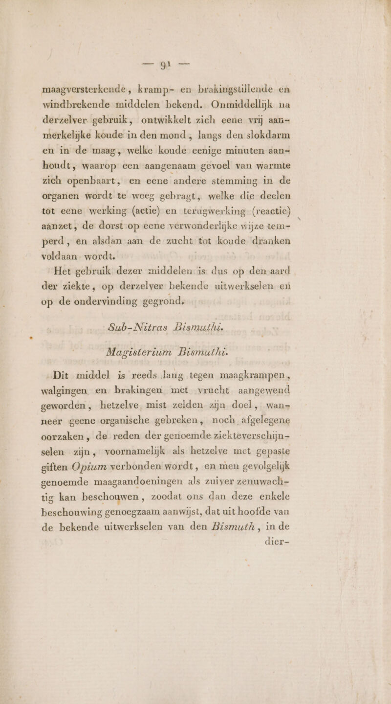 maagversterkende , kramp- en brakingstllende en windbrekende middelen bekend. Onmiddellijk na derzelver. gebruik, ontwikkelt zich eene vrij aan merkelijke koude in den mond , langs den slokdarm en in de maag, welke koude eenige minuten aan= houdt „ waarop een aangenaam gevoel van warmte zich openbaart, en eene andere stemming in de organen wordt te weeg gebragt, welke die deelen tot eene werking (actie) en terugwerking (reactie) aanzet, de dorst:op eene verwonderlijke wijze tem- perd, en alsdan aan de zucht tot koude dranken voldaan wordt | | Het gebruik dezer middelen is dus op den aard der ziekte, op derzelver bekende uitwerkselen en op de ondervinding gegrond. Sub-Nitras Bismuthi. Magisterium Bismuthi. Dit middel is reeds lang tegen maagkrampen, walgingen. en brakingen met vrucht aangewend geworden , hetzelve. mist zelden zijn doel, wan- neer geene organische gebreken, noch afgelegene oorzaken, de reden der genoemde ziekteverschijn— selen zijn, voornamelijk als hetzelve met gepaste giften Opium verbonden wordt, en men gevolgelijk genoemde maagaandoeningen als zuiver zenuwach- tig kan beschouwen, zoodat ons dan deze enkele beschouwing genoegzaam aanwijst, dat uit hoofde van de bekende uitwerkselen van den Bismuth, in de dier-