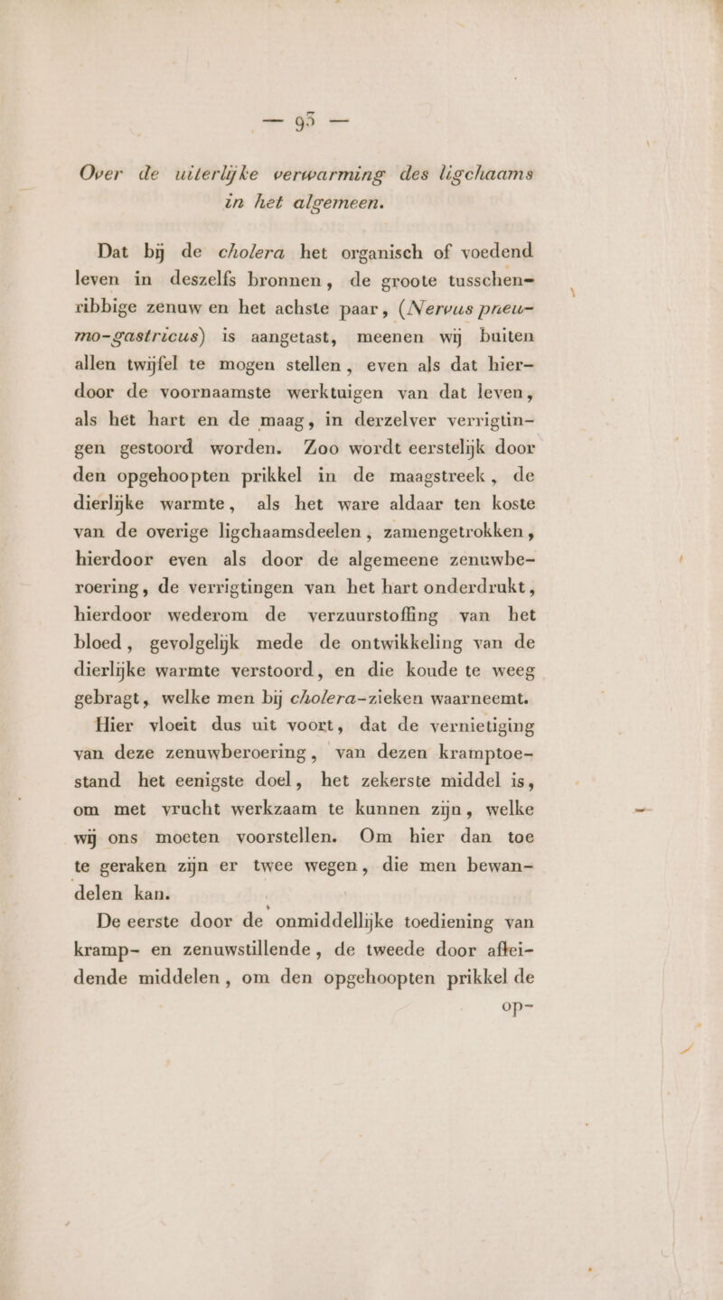 od aad Over de uiterlijke werwarming des ligchaams un het algemeen. Dat bj de cholera het organisch of voedend leven in deszelfs bronnen, de groote tusschen= ribbige zenuw en het achste paar, (Nervus pneu=- mo-gastricus) is aangetast, meenen wij buiten allen twijfel te mogen stellen, even als dat hier- door de voornaamste werktuigen van dat leven, als het hart en de maag, in derzelver verrigtin- gen gestoord worden. Zoo wordt eerstelijk door den opgehoopten prikkel in de maagstreek, de dierlijke warmte, als het ware aldaar ten koste van de overige ligchaamsdeelen , zamengetrokken , hierdoor even als door de algemeene zenuwbe- roering, de verrigtingen van het hart onderdrukt, hierdoor wederom de verzuurstoffing van het bloed, gevolgeliijjk mede de ontwikkeling van de dierlijke warmte verstoord, en die koude te weeg gebragt, welke men bij cholera-zieken waarneemt. Hier vloeit dus uit voort, dat de vernietiging van deze zenuwberoering, van dezen kramptoe- stand het eenigste doel, het zekerste middel is, om met vrucht werkzaam te kunnen zijn, welke wij ons moeten voorstellen. Om hier dan toe te geraken zijn er twee wegen, die men bewan- delen kan. De eerste door de onmiddellijke toediening van kramp- en zenuwstillende, de tweede door aftei- dende middelen, om den opgehoopten prikkel de op=