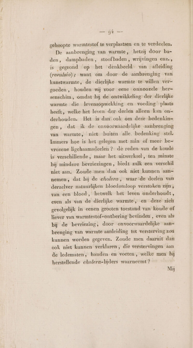 jk gehoopte warmtestof te verplaatsen en te verdeelen, De aanbrenging van warmte, hetzij door ba- den, dampbaden, stoof baden, wrijvingen enz., is gegrond op het denkbeeld. van afleiding (revulsio); want om door «de aanbrenging van kunstwarmte, de dierlijke warmte te willen ver- goeden , houden wij voor eene onnoozele her- senschim , omdat bij de ontwikkeling: der dierlijke warmte die levensopwekking en voeding «plaats heeft, welke het leven der deelen alleen kan on- derhouden. Het is dan ook om deze bedenkin= gen, dat ik de onvoorwaardelijke -aanbrenging van warmte, niet buiten alle. bedenking stel. Immers hoe is het gelegen met min of meer be= vrozene ligchaamsdeelen ? de reden: van de koude is verschillende , maar het uitwerksel , ten minste bij mindere bevriezingen, biedt zulk een verschil niet aan, Zoude men dan ook niet kunnen aan- nemen, dat bij de cholera, waar'de deelen van derzelver natuurlijken bloedomloop verstoken zijn , van een bloed ‚ ‘hetwelk het leven onderhoudt, even als van de dierlijke warmte, en deze zich gevolgelijk in eenen grooten toestand van koude of liever van warmtestof-ontbering bevinden , even als bij de bevriezing, door on voorwaardelijke aan= brenging van warmte aanleiding tot versterving zou kunnen worden gegeven. Zoude men daaruit dan ook niet kunnen verklaren, die verstervingen aan de ledematen, handen en voeten, welke men bij herstellende cholera-lijders waarneemt? | Mij
