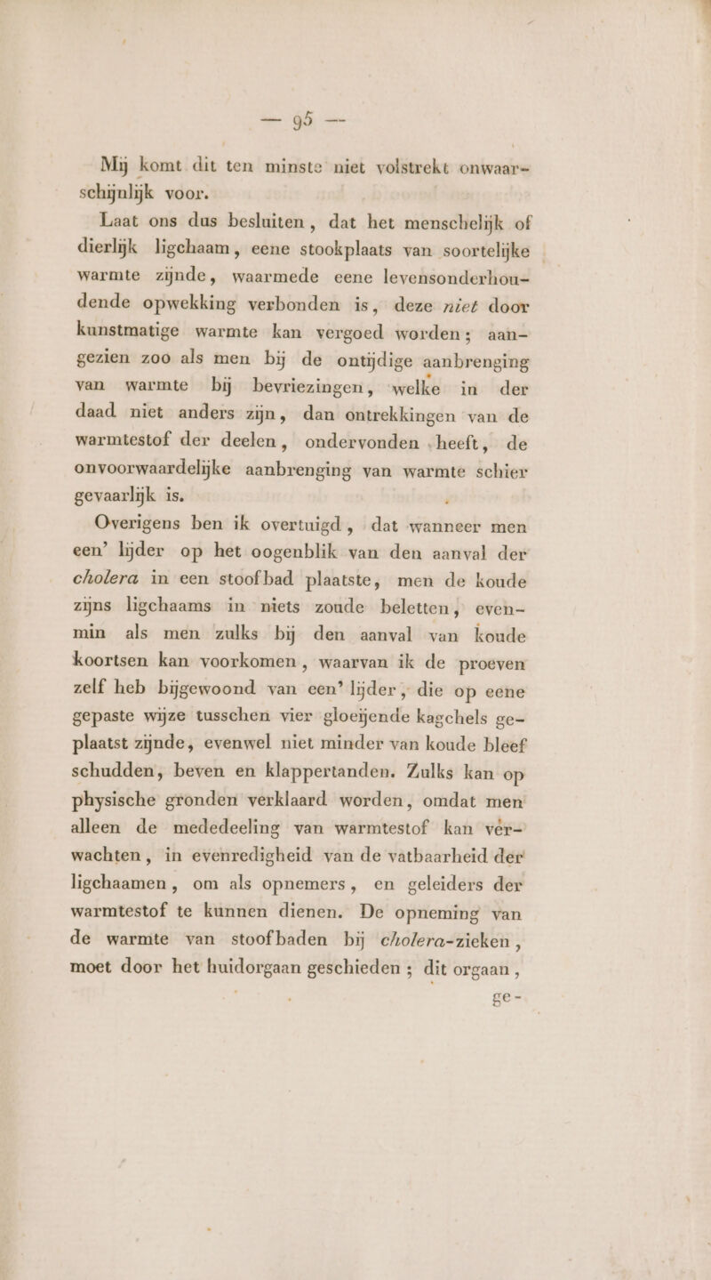 el — Mij komt dit ten minste niet volstrekt onwaar schijnlijk voor. Laat ons dus besluiten, dat het menschelijk of dierlijk ligchaam, eene stookplaats van soortelijke warmte zijnde, waarmede eene levensonderhou- dende opwekking verbonden is, deze niet door kunstmatige warmte kan vergoed worden; aan- gezien zoo als men bĳ de ontijdige aanbrenging van warmte bĳ bevriezingen, ‘welke in der daad niet anders zijn, dan ontrekkingen van de warmtestof der deelen, ondervonden „heeft, de onvoorwaardelijke aanbrenging van warmte schier gevaarlijk is. Overigens ben ik overtuigd , dat wanneer men een’ lijder op het oogenblik van den aanval der cholera in een stoof bad plaatste, men de koude zijns ligchaams in niets zoude beletten, even- min als men zulks bij den aanval van koude koortsen kan voorkomen, waarvan ik de proeven zelf heb bijgewoond van een’ lijder „ die op eene gepaste wijze tusschen vier gloeiende kagchels ge= plaatst zijnde, evenwel niet minder van koude bleef schudden, beven en klappertanden. Zulks kan op physische gronden verklaard worden, omdat men alleen de mededeeling van warmtestof kan vèer- wachten, in evenredigheid van de vatbaarheid der ligchaamen , om als opnemers, en geleiders der warmtestof te kunnen dienen. De opneming van de warmte van stoofbaden bij cholera-zieken, moet door het huidorgaan geschieden ; dit orgaan , 8e