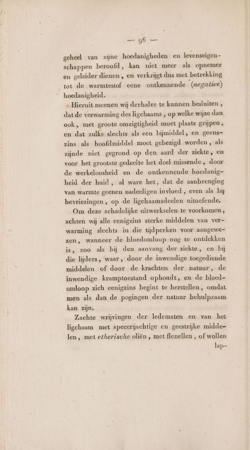 lijk a geheel van zine hoedanigheden en levenseigen- schappen beroofd, kan niet meer als opnemer en geleider dienen , en verkrijgt dus met betrekking tot de warmtestof eene ontkennende (negative) hoedanigheid. ‚ Hieruit meenen wij derhalve te ar besluiten , dat de verwarming des ligchaams , op welke wijze dan, ook, met groote omzigtigheid moet plaats grijpen, en dat zulks- slechts als een bijmiddel, en geens- zins als hoofdmiddel moet gebezigd worden , als zijnde niet gegrond op den aard der ziekte, en voor het grootste gedeelte het doel missende , door de werkeloosheid en de ontkennende hoedanig- heid der huid, al ware het, dat de aanbrenging van warmte geenen nadeeligen invloed , even als bij bevriezingen , op de ligehaamsdeelen uitoefende. Om deze schadelijke uitwerkselen te voorkomen, achten wij alle eenigzins sterke middelen van ver- warming slechts in die tijdperken voor aangewe- zen, wanneer de bloedomloop nog te ontdekken is, zoo als bij den aanvang der ziekte, en bj die lijders, waar, door de inwendige toegediende middelen of door de krachten der natuur, de inwendige kramptoestand ophoudt, en de bloed- omloop zich eenigzins begint te herstellen, omdat men als dan de pogingen der natuur behulpzaam kan zin. Zachte wrijvingen der ledematen en van het ligchaam met specerijachtige en geestrijke midde- len, met etherische oliën ‚ met flenellen , of wollen lap-