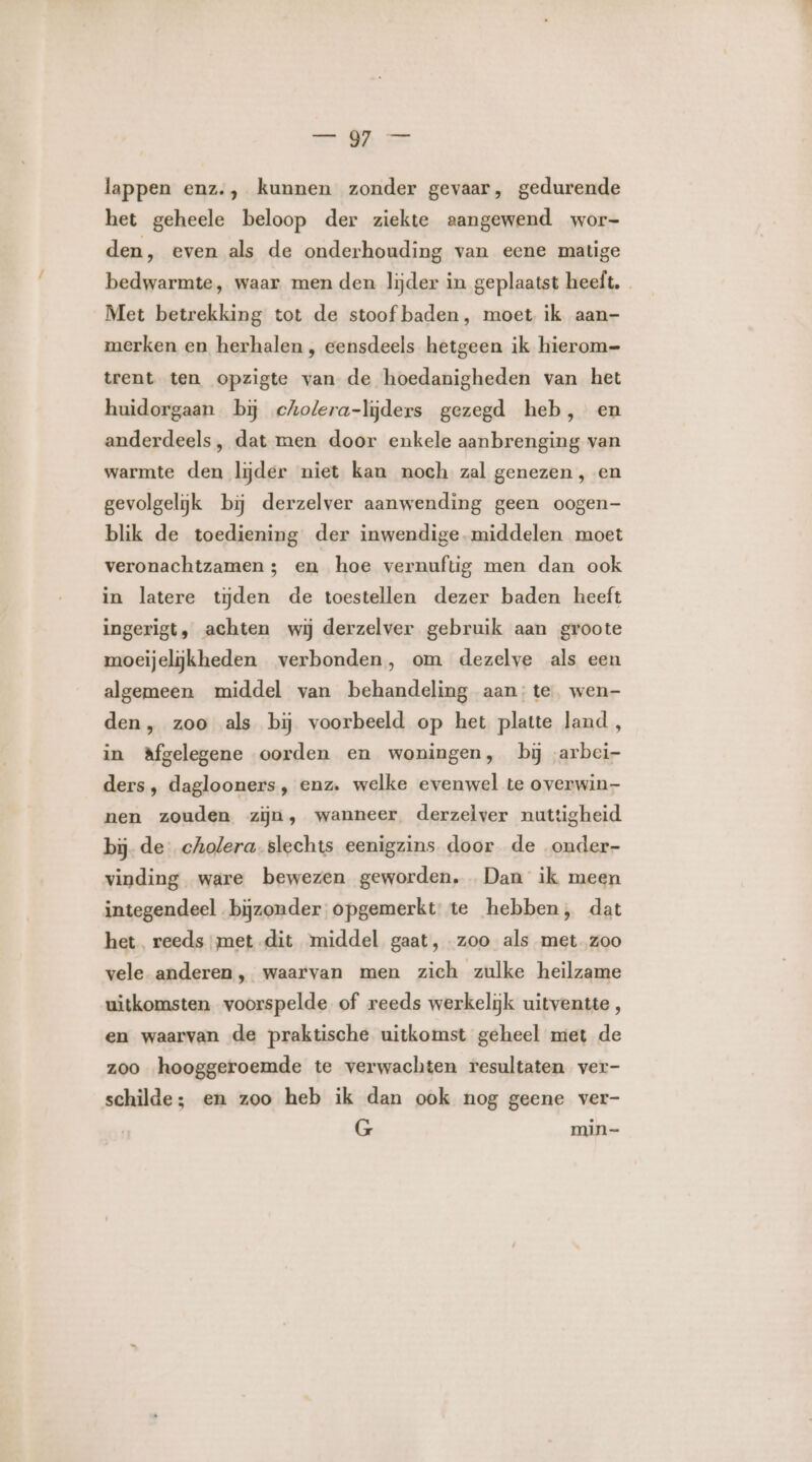 lappen enz., kunnen zonder gevaar, gedurende het geheele beloop der ziekte aangewend wor- den, even als de onderhouding van eene matige bedwarmte, waar men den lijder in geplaatst heeft. Met betrekking tot de stoof baden, moet ik aan- merken en herhalen, eensdeels hetgeen ik hierom= trent ten opzigte van de hoedanigheden van het huidorgaan bĳ cholera-lijders gezegd heb, en anderdeels , dat men door enkele aanbrenging van warmte den lijder niet kan noch zal genezen, en gevolgelijk bij derzelver aanwending geen oogen blik de toediening der inwendige. middelen moet veronachtzamen 3; en hoe vernuftig men dan ook in latere tijden de toestellen dezer baden heeft ingerigt, achten wij derzelver gebruik aan groote moeijelijkheden verbonden, om dezelve als een algemeen middel van behandeling aan: te wen- den, zoo als bĳ voorbeeld op het platte land , in Afgelegene oorden en woningen, bij arbei ders, daglooners , enz. welke evenwel te overwin nen zouden zijn, wanneer derzelver nuttigheid bij. de cholera. slechts eenigzins. door de onder- vinding ware bewezen geworden, Dan ik meen integendeel bijzonder opgemerkt te hebben, dat het reeds met dit ‘middel gaat, zoo als met. zoo vele anderen, waarvan men zich zulke heilzame uitkomsten voorspelde of reeds werkelijk uitventte, en waarvan de praktische uitkomst geheel miet de zoo hooggeroemde te verwachten resultaten ver- schilde; en zoo heb ik dan ook nog geene ver- G min-
