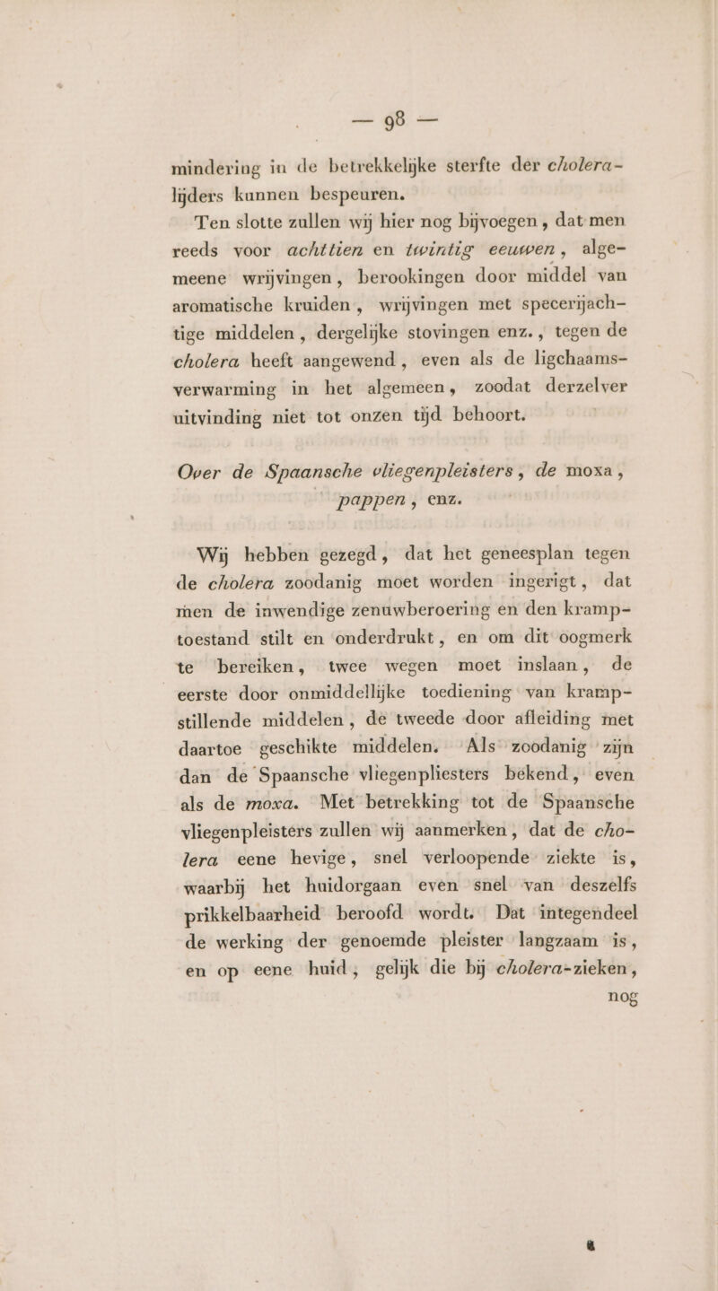 zi dB: mindering in de betrekkelijke sterfte der cholera- lijders kunnen bespeuren. Ten slotte zullen wij hier nog bijvoegen ‚ dat men reeds voor achttien en twintig eeuwen, alge- meene wrijvingen, berookingen door middel van aromatische kruiden, wrijvingen met specerijach- tige middelen , dergelijke stovingen enz., tegen de cholera heeft aangewend , even als de ligchaams- verwarming in het algemeen, zoodat derzelver uitvinding niet tot onzen tijd behoort. Over de Spaansche vliegenpleisters , de moxa, pappen, enz. Wij hebben gezegd, dat het geneesplan tegen de cholera zoodanig moet worden ingerigt, dat ren de inwendige zenuwberoering en den kramp=- toestand stilt en onderdrukt, en om dit oogmerk te bereiken, twee wegen moet inslaan, de eerste door onmiddellijke toediening van kramp- stillende middelen, de tweede door afleiding met daartoe geschikte middelen. Als zoodanig zijn dan de Spaansche vliegenpliesters bekend, even als de moxa. Met betrekking tot de Spaansche vliegenpleisters zullen wij aanmerken, dat de cho- lera eene hevige, snel verloopende ziekte is, waarbij het huidorgaan even snel van deszelfs prikkelbaarheid beroofd wordt. Dat integendeel de werking der genoemde pleister langzaam is, en op eene huid, gelijk die bij cholera-zieken, nog