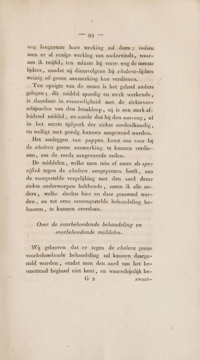 uog langzamer hare werking zal doen; indien men er al eenige werking van ondervindt, waar- aan ik twijfel, ten minste bij verre weg de meeste lijders, zoodat zij diensvolgens bj cholera-lijders weinig of geene aanmerking kan verdienen. Ten opzigte van de moxa is het geheel anders gelegen 3 dit middel spoedig en sterk werkende, is daardoor in evenredigheid met de ziektever- schijnselen van den braakloop, zij Is een sterk af- leidend middel, en zoude dus bij den aanvang, of in het eerste tijdperk der ziekte oordeelkundig, en welligt met gevolg kunnen aangewend worden. Het aanleggen van pappen komt ons voor bij de cholera geene aanmerking te kunnen verdie- nen, om de reeds aangevoerde reden. De middelen, welke men min of meer als spe- cifiek tegen de cholera aangeprezen heeft, aan de voorgestelde vergelijking met den aard dezer ziekte onderworpen hebbende, meen ik alle an- dere, welke slechts hier en daar genoemd wor- den, en tot eene zamengestelde behandeling be- hooren , te kunnen overslaan. Over de voorbehoedende behandeling en voorbehoedende middelen. Wij gelooven dat er tegen de cholera geene voorbehoedende behandeling zal kunnen daarge- steld worden , omdat men den aard van het be- smettend- beginsel niet kent, en waarschijnlijk be- G 2 Zwaar=