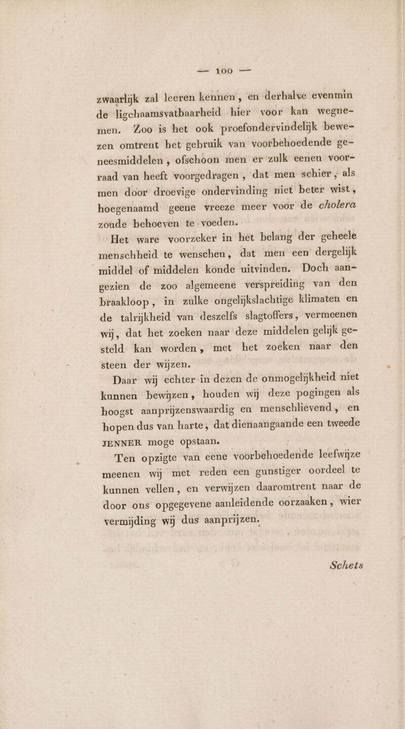 te KA zwaarlijk zal leeren kennen, en derhalve evenmin de ligchaamsvatbaarheid hier voor kan wegne- men. Zoo is het ook proefondervindelijk bewe- zen omtrent het gebruik van voorbehoedende ge- neesmiddelen , ofschoon men er zulk eenen voor- raad van heeft voorgedragen, dat men schier , als men door droevige ondervinding niet beter wist, hoegenaamd geene vreeze meer voor de cholera zoude behoeven te voeden. Het ware voorzeker in het belang der geheele menschheid te wenschen, dat men een dergelijk middel of middelen konde uitvinden. Doch aan- gezien de zoo algemeene verspreiding van den braakloop , in zulke ongelijkslachtige klimaten en de talrijkheid van deszelfs slagtoffers, vermeenen wij, dat het zoeken naar deze middelen gelijk ge- steld kan worden, met het zoeken naar den steen der wijzen. Daar wij echter in dezen de onmogelijkheid niet kunnen bewijzen, houden wij deze pogingen als hoogst aanprijzenswaardig en menschlievend , en hopen dus van harte, dat dienaangaande een tweede JENNER moge opstaan. Ten opzigte van eene voorbehoedende leefwijze meenen wij met reden een gunstiger oordeel te kunnen vellen, en verwijzen daaromtrent naar de door ons opgegevene aanleidende oorzaaken, wier vermijding wij dus aanprijzen, Schets
