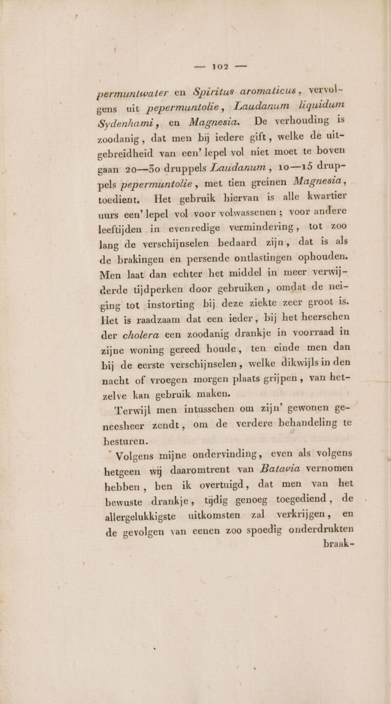 _ JO permuntwater en Spiritus aromaticus , vervol gens uit pepermuntolie, Laudanum iguidum Sydenhami, en Magnesia. De verhouding is zoodanig, dat men bij iedere gift, welke de uit- gebreïidheid van een’ lepel vol niet moet te boven gaan 20—5o druppels Laudanum , 10—18 drup- pels pepermuntolie , met tien greinen Magnesia, toedient. Het gebruik hiervan is alle kwartier uurs een’ lepel vol voor volwassenen ; voor andere leeftijden in evenredige vermindering, tot zoo lang de verschijnselen bedaard zijn, dat is als de brakingen en persende ontlastingen ophouden. Men laat dan echter het middel in meer verwij- derde tijdperken door gebruiken, omdat de nei- ging tot instorting bij deze ziekte zeer groot is. Het is raadzaam dat een ieder, bij het heerschen der cholera een zoodanig drankje in voorraad in zijne woning gereed houde, ten einde men dan bij de eerste verschijnselen, welke dikwijls in den nacht of vroegen morgen plaats grijpen , van het- zelve kan gebruik maken. Terwijl men intusschen om zijn’ gewonen ge- neesheer zendt, om de verdere behandeling te besturen. “ Volgens mijne ondervinding, even als volgens hetgeen wij daaromtrent van Batavia vernomen hebben, ben ik overtuigd, dat men van het bewuste drankje, tijdig genoeg toegediend, de allergelukkigste uitkomsten zal verkrijgen, en de gevolgen van eenen zoo spoedig onderdrukten braak-