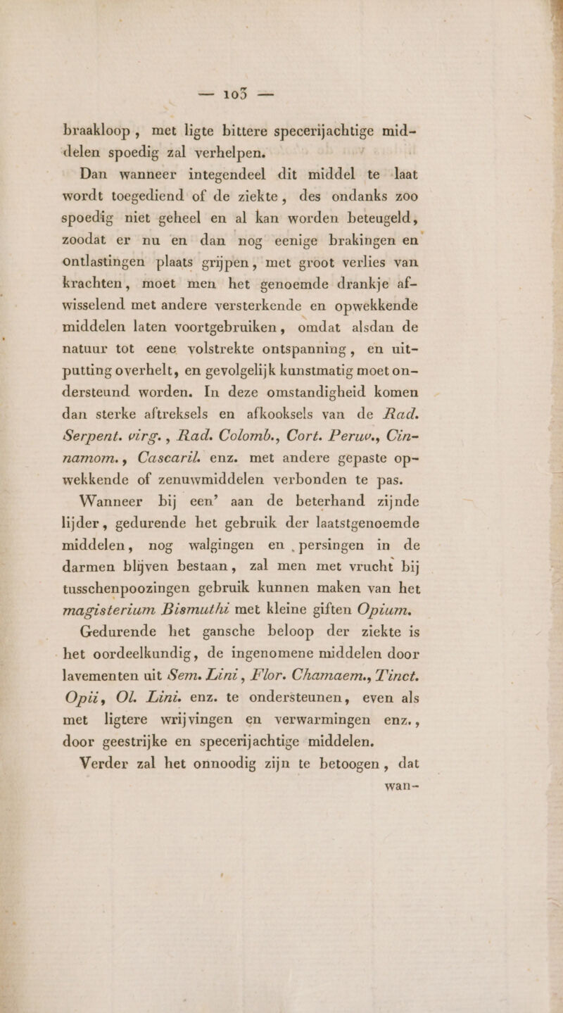 — 105 — braakloop ,‚ met ligte bittere eerd mid- delen spoedig zal verhelpen. | Dan wanneer integendeel dit middel te laat wordt toegediend of de ziekte, des ondanks zoo spoedig niet geheel en al kan worden beteugeld, zoodat er nu en dan nog eenige brakingen en ontlastingen plaats grijpen, met groot verlies van krachten, moet men het genoemde drankje af- wisselend met andere versterkende en opwekkende middelen laten voortgebruiken , omdat alsdan de natuur tot eene volstrekte ontspanning, en uit- putting overhelt, en gevolgelijk kunstmatig moet on- dersteund worden. In deze omstandigheid komen dan sterke aftreksels en afkooksels van de Rad. Serpent. virg. , Rad. Colomb., Cort. Peruv., Cin= namom., Cascaril. enz. met andere gepaste op- wekkende of zenuwmiddelen verbonden te pas. Wanneer bij een’ aan de beterhand zijnde lijder, gedurende het gebruik der laatstgenoemde middelen, nog walgingen en ,‚persingen in de darmen blijven bestaan, zal men met vrucht bij tusschenpoozingen gebruik kunnen maken van het magisterium Bismuthi met kleine giften Opium. Gedurende het gansche beloop der ziekte is het oordeelkundig, de ingenomene middelen door lavementen uit Sem. Lenz , Flor. Chamaem., Tinct. Opii, OL Lini. enz. te ondersteunen, even als met ligtere wrijvingen en verwarmingen enz., door geestrijke en specerijachtige middelen. Verder zal het onnoodig zijn te betoogen , dat wan=