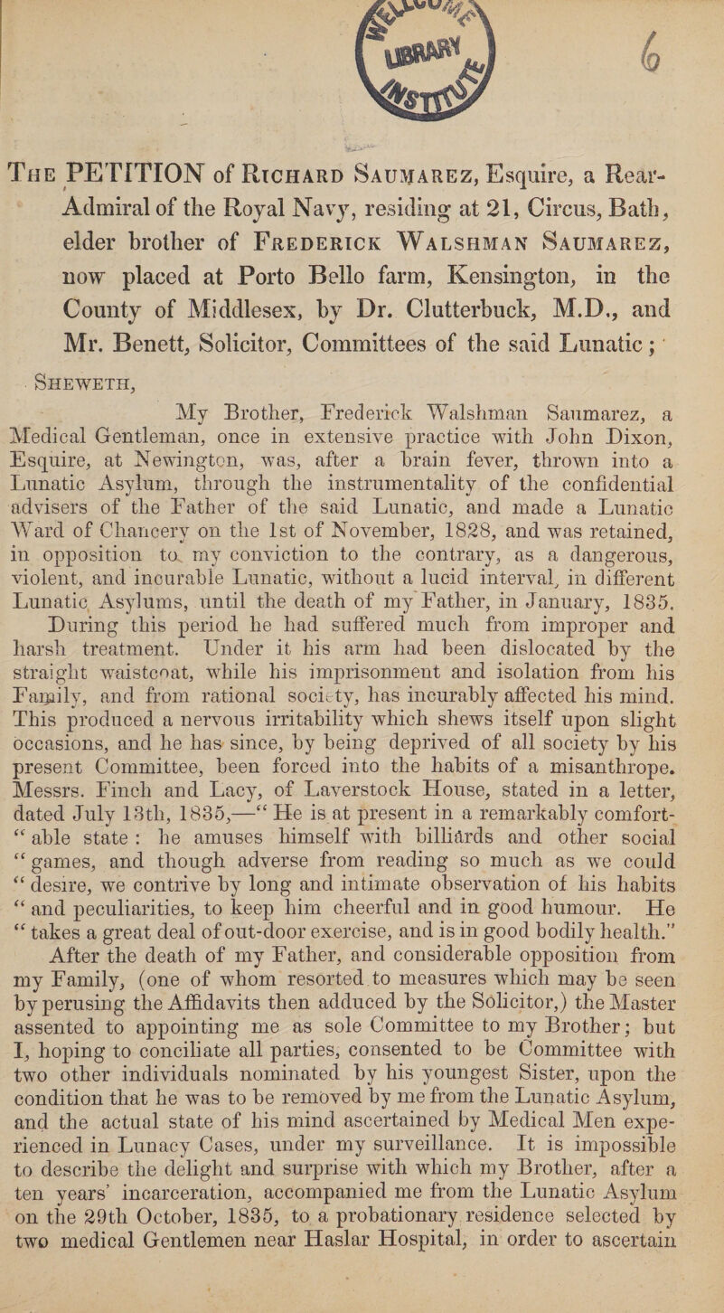 The PETITION of Richard Saumarez, Esquire, a Rear- Admiral of the Royal Navy, residing at 21, Circus, Bath, elder brother of Frederick Walshman Saumarez, now placed at Porto Bello farm, Kensington, in the County of Middlesex, by Dr. Clutterbuck, M.D., and Mr. Benett, Solicitor, Committees of the said Lunatic; Sheweth, My Brother, Frederick Walshman Saumarez, a Medical Gentleman, once in extensive practice with John Dixon, Esquire, at Newington, was, after a brain fever, thrown into a Lunatic Asylum, through the instrumentality of the confidential advisers of the Father of the said Lunatic, and made a Lunatic Ward of Chancery on the 1st of November, 1828, and was retained, in opposition to my conviction to the contrary, as a dangerous, violent, and incurable Lunatic, without a lucid interval, in different Lunatic Asylums, until the death of my Father, in January, 1835. During this period he had suffered much from improper and harsh treatment. Under it his arm had been dislocated by the straight waistcoat, while his imprisonment and isolation from his Family, and from rational society, has incurably affected his mind. This produced a nervous irritability which shews itself upon slight occasions, and he has since, by being deprived of all society by his present Committee, been forced into the habits of a misanthrope. Messrs. Finch and Lacy, of Laverstock House, stated in a letter, dated July 13th, 1835,—“ He is at present in a remarkably comfort- “ able state : he amuses himself with billiards and other social “ games, and though adverse from reading so much as we could “ desire, we contrive by long and intimate observation of his habits “ and peculiarities, to keep him cheerful and in good humour. He “ takes a great deal of out-door exercise, and is in good bodily health.” After the death of my Father, and considerable opposition from my Family, (one of whom resorted to measures which may be seen by perusing the Affidavits then adduced by the Solicitor,) the Master assented to appointing me as sole Committee to my Brother; but I, hoping to conciliate all parties, consented to be Committee with two other individuals nominated by his youngest Sister, upon the condition that he was to be removed by me from the Lunatic Asylum, and the actual state of his mind ascertained by Medical Men expe¬ rienced in Lunacy Cases, under my surveillance. It is impossible to describe the delight and surprise with which my Brother, after a ten years’ incarceration, accompanied me from the Lunatic Asylum on the 29th October, 1835, to a probationary residence selected by two medical Gentlemen near Haslar Hospital, in order to ascertain