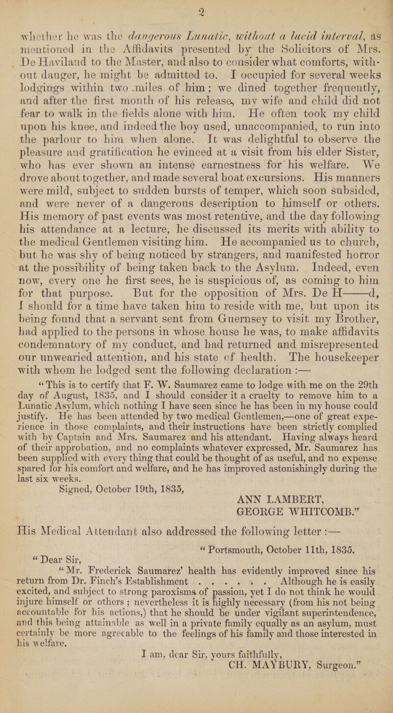 9 /-V whether he was the dangerous Lunatic, without a lucid interval, as mentioned in the Affidavits presented by the Solicitors of Mrs. HeHaviland to the Master, and also to consider what comforts, with¬ out danger, he might he admitted to. I occupied for several weeks lodgings within two .miles of him; we dined together frequently, and after the first month of his release, my wife and child did not fear to walk in the fields alone with him. He often took my child upon his knee, and indeed the boy used, unaccompanied, to run into the parlour to him when alone. It was delightful to observe the pleasure and gratification he evinced at a visit from his elder Sister, who has ever shown an intense earnestness for his welfare. We drove about together, and made several boat excursions. His manners were mild, subject to sudden bursts of temper, which soon subsided, and were never of a dangerous description to himself or others. His memory of past events was most retentive, and the day following his attendance at a lecture, he discussed its merits with ability to the medical Gentlemen visiting him. He accompanied us to church, but he was shy of being noticed by strangers, and manifested horror at the possibility of being taken back to the Asylum. Indeed, even now, every one he first sees, he is suspicious of, as coming to him for that purpose. But for the opposition of Mrs. He H-d, I should for a time have taken him to reside with me, but upon its being found that a servant sent from Guernsey to visit my Brother, had applied to the persons in whose house he was, to make affidavits condemnatory of my conduct, and had returned and misrepresented our unwearied attention, and his state of health. The housekeeper with whom he lodged sent the following declaration :— “ This is to certify that F. W. Saumarez came to lodge with me on the 29th day of August, 1835, and I should consider it a cruelty to remove him to a Lunatic Asylum, which nothing I have seen since he has been in my house could justify. He has been attended by two medical Gentlemen,—one of great expe¬ rience in those complaints, and their instructions have been strictly complied with by Captain and Mrs. Saumarez and his attendant. Having always heard of their approbation, and no complaints whatever expressed, Mr. Saumarez has been supplied with every thing that could be thought of as useful, and no expense spared for his comfort and welfare, and he has improved astonishingly during the last six weeks. Signed, October 19th, 1835, ANN LAMBERT, GEORGE WHITCOMB.” His Medical Attendant also addressed the following letter :— “ Portsmouth, October 11th, 1835. “ Dear Sir, “ Mr. Frederick Saumarez’ health has evidently improved since his return from Dr. Finch’s Establishment Although he is easily excited, and subject to strong paroxisms of passion, yet I do not think he would injure himself or others ; nevertheless it is highly necessary (from his not being accountable for his actions,) that he should be under vigilant superintendence, and this being attainable as well in a private family equally as an asylum, must certainly be more agreeable to the feelings of his family and those interested in his welfare. I am, dear Sir, yours faithfullv, CH. MAY BURY, Surgeon.”