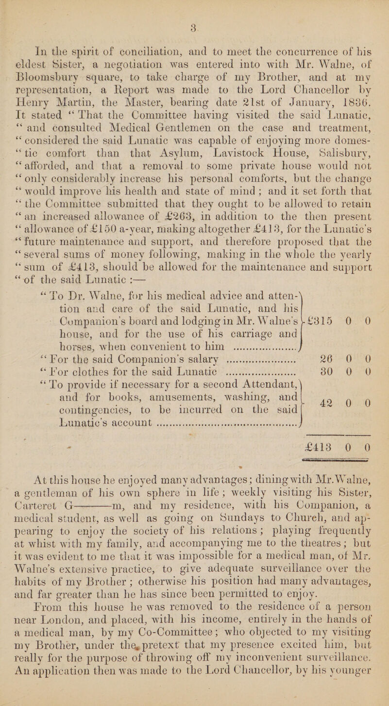 In the spirit of conciliation, and to meet the concurrence of his eldest bister, a negotiation was entered into with Mr. Walne, of Bloomsbury square, to take charge of my Brother, and at my representation, a Report was made to the Lord Chancellor by Henry Martin, the Master, bearing date 21st of January, 1880. It stated “ That the Committee having visited the said Lunatic, “ and consulted Medical Gentlemen on the case and treatment, “ considered the said Lunatic was capable of enjoying more domes- “ tic comfort than that Asylum, Lavistock House, Salisbury, “ afforded, and that a removal to some private house would not “ only considerably increase his personal comforts, but the change “ would improve his health and state of mind ; and it set forth that “ the Committee submitted that they ought to be allowed to retain “ an increased allowance of £263, in addition to the then present “ allowance of £150 a-year, making altogether £413, for the Lunatic’s “ future maintenance and support, and therefore proposed that the “ several sums of money following, making in the whole the yearly “ sum of £413, should be allowed for the maintenance and support “ of the said Lunatic :— “ To Hr. Walne, for his medical advice and atten¬ tion and care of the said Lunatic, and his Companion’s board and lodging in Mr. Walne's house, and for the use of his carriage and horses, when convenient to him . “For the said Companion’s salary . “ For clothes for the said Lunatic . “ To provide if necessary for a second Attendant, and for books, amusements, washing, and contingencies, to be incurred on the said Lunatic’s account .. £315 0 0 20 0 0 80 0 0 42 0 0 £413 0 0 At this house he enjoyed many advantages; dining with Mr. Walne, a gentleman of his own sphere m life; weekly visiting his Sister, Carteret G-m, and my residence, with his Companion, a medical student, as well as going on Sundays to Church, and ap¬ pearing to enjoy the society of his relations ; playing frequently at whist with my family, and accompanying me to the theatres; but it was evident to me that it was impossible for a medical man, of Mr. Walne’s extensive practice, to give adequate surveillance over the habits of my Brother ; otherwise his position had many advantages, and far greater than he has since been permitted to enjoy. From this house he was removed to the residence of a person near London, and placed, with his income, entirely in the hands of a medical man, by my Co-Committee; who objected to my visiting my Brother, under the* pretext' that my presence excited him, but really for the purpose of throwing off my inconvenient surveillance. An application then was made to the Lord Chancellor, by his younger